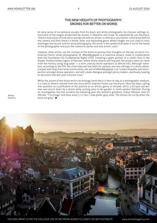 Annecy
Drone-cs
An eery sense of surveillance exudes from his black and white photographs; he chooses settings re-
miniscent of the targets pinpointed by drones in Palestine and Israel. As explained by van Houtryve:
"there’s dual tracks of how we’re seeing one with an artistic or ethical or journalistic conscience behind
the camera and then there’s a whole, wide and expanding genre where images are just used to track
and target and record, and for aerial photography, the drone is the symbol that takes it out of the hands
of the photographer and puts the camera to darker and less artistic uses."
Likewise, other artists use the concept of the drone to portray their thoughts on the war on terror. Ins-
pired by French street photographer JR, #NotABugSplat is a collective project, made in collaboration
with the Foundation for Fundamental Rights (FFR). Installing a giant portrait of a child's face in the
Khyber Pukhtoonkhwa region of Pakistan, where drone attacks are frequent, the project takes its name
from the military slang 'bug splat' — a term used by drone operators to denote kills. Although name-
less, according to the FFR, the child featured lost both her parents and two siblings in a drone attack.
Created with help from local communities, the aim of #NotABugSplat is to "create empathy and intros-
pection amongst drone operators, and will create dialogue amongst policy makers, eventually leading
to decisions that will save innocent lives."
While the ascent of the drone and its technology looks like it is here to stay as a photographic medium,
it is hard to detach oneself from the story which inspired Tomas van Houtryve's Blue Sky Days, calling
into question our justification of the practice as an artistic genre. In October 2012, a 67-year-old wo-
man was struck down by a drone while picking okra in her garden in north-eastern Pakistan. During
an investigation into the incident the following year, the woman's grandson, Zubair Rehman, told US
officials: "I no longer love blue skies [..]. In fact, I now prefer grey skies. The drones do not fly when the
skies are grey." 
The new heights of photography:
drones for better or worse
	 This document is for the exclusive use of Art Media Agency’s clients. do not distribute.	 www.artmediaagency.com
AMA Newsletter 166	4	 21 August 2014
 