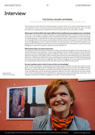 Interview
The social gallery gathering:
an interview with Sabina Andron of I Know What I Like
Then there's also the side which allows people to present their art, so that's really where the term
‘art facilitator’ comes in, because we want to facilitate art access from all sides. Our aim is to help
the artists in our group have a platform on which to show their work, and make it visible.
WhichaspectsofIKnowWhatILikemakeitdifferentfromatraditionalmuseum/gallerytourorworkshop?
First of all, I would say our range of facilities is something that makes us stand out, because we do
tend to go to very different galleries. We're interested in the West End galleries but then we also go
to smaller galleries in the East. We do street art and graffiti walks, which I think is my personal input
as I'm doing a PhD on that subject, so that feeds into the activity of the group. It is also the fact that
we encourage people to talk; I want the members to talk more than I do, or more than a gallery tour
guide would. The format is more that of a seminar, and therefore the atmosphere is quite casual and
engaging, as opposed to going to a gallery and being talked at.
What kind of topics are up for discussion?
This depends a lot on the kind of show we're visiting; I normally ask the gallery if they want to give us a
brief introduction of the exhibition. I select these exhibitions with a variety of topics in mind, and their
relevance in terms of exposing the group to different styles of art, so I'm quite particular about what I
present to the group. If the gallery owner is willing, then we will start with them giving us a presentation;
and if not, I will do some research in advance and explain to the group what it is that we're seeing, and
then we'll try and make sense of it together! One of the fun things we do is try to guess how much the
art is worth before they see the price list. We often reach very different conclusions!
Are your members quite varied in terms of their art knowledge?
Some of them are bankers, professionally non-creative types; and then we will have artists or desi-
gners, so it's interesting to see the dialogue that is generated out of this mix. There are different things
that attract people to the group; some join because they're interested in having a social after-work ac-
tivity, and they want it to be something completely different from their daily routine; and then others
see it more as networking and are interested in meeting other artists and forming connections. So I
trying to consider each of these categories and make it worth everyone's time!
Sabina Andron
Photo: Sonia Sanchez
	 This document is for the exclusive use of Art Media Agency’s clients. do not distribute.	 www.artmediaagency.com
AMA Newsletter 171	25	 25 September 2014
 
