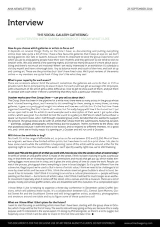 Interview
The social gallery gathering:
an interview with Sabina Andron of I Know What I Like
How do you choose which galleries or artists to focus on?
It depends on several things: firstly on the time I have, as documenting and putting everything
online does take quite a bit of time. I have a few favourite galleries that I keep an eye on; we don't
do big galleries like Tate or Saatchi, because I think its important to keep the group experience and
when you go to a big gallery people have their own rhythms and they get lost! So we tend to stick to
smaller ones. We also attend a few opening nights, but not too many because it's more about socia-
lising and there's not much art involved! When I am really interested in an exhibition I'll schedule a
visit by myself and have a thorough look. I try to balance north and south of the river; and look at up
and coming art. These are the priorities but I don't have fixed rules. We'll post reviews of the events
online — my members are quite frank if they don't like what they see!
What is your capacity for each event?
There are occasions where I limit the amount; sometimes the galleries ask us to do that, or if it's a
private event. But in principal I try to leave it open. For each event we get an average of 8-10 people,
with a maximum of 30; which gets a little difficult as I like to get to know each of them, and put them
in contact with each other if there's something that they have a particular interest in.
October marks your first Group Show — can you tell us about that?
The Group Show has been in the pipeline for a while now; there were so many artists in the group whose
work I started learning about, and I wanted to do something for them; seeing so many shows, so many
galleries, it gave us a pretty good insight into where and how we could do this. It's the first time I have
organised something like this, in terms of curation, but I'm really happy with how it has turned out. I put
out an open call to ask for artists to send examples and a description of their work; I got quite a few
entries, which was great. I've decided to host the event in a gallery in Old Street called Curious Duke; a
space run by Eleni Duke, who I met through repeated group visits, decided that she wanted to support
the project. The group show will be with 15 artists that I chose from the submissions, featuring 2D work
— paintings, collages, photography, mixed media, but no sculpture. There's no theme to the show; I did
that purposely because I want the work to be eclectic and to respond to different interests. It's a good
mix, and I think we're finally ready! It's opening on 2 October and will run until 9 October.
Will this art be available to buy?
Yes it will. It's in the range of affordable art, so prices so far are between £70 and £3,500. Most of them
are originals, we have a few limited edition prints, but I was keen to not do a print show. I do plan to
have some events while the exhibition is happening; some of the artists will be around, either for the
opening night or over the course of the week. I can't specify exactly right now, we're still finalising.
GivenyourPhDandthegenreofartthatyouworkwith,howdoyouviewtheLondonurbanartscenetoday?
In terms of street art and graffiti which is made on the street, I think its been evolving in quite a particular
way, in that there are an increasing number of commissions and murals that get put up, which makes eve-
rything bigger, more attractive in a way, and it gives the artist plenty of time to create the work. People can
watch the process, photograph them; everything is done in broad daylight. So it's quite different from the
subversive, illegal aspect we're used to. But in terms of artistic value, I think we need to be challenged a lot
more by street artists and because of this, I think the whole street art genre bubble is about to burst, be-
cause it has to innovate. I don't think it is coming to an end as a cultural phenomenon — people will keep
painting on the street — but in terms of artistic value, I don't think it will last for much longer as an aesthe-
tic movement. Especially when it comes off the street, onto a canvas and into a museum. There are a lot of
people, mostly old-school graffiti writers, who are dissatisfied with this evolution. It's a complicated topic!
I Know What I Like is helping to organise a three-day conference in December called Graffiti Ses-
sions, which will address these issues. It's a collaboration between UCL, Central Saint Martins, Glo-
bal Street Art and the Southbank Centre and will bring together artists, academics, photographers
and amateurs around one table and try to figure some of these questions out!
What are I Know What I Like's plans for the future?
I want to start focusing on exhibiting artists more than I have been, starting with the group show in Octo-
ber, which I hope will be the first of many. The events side will keep going as they are, because this is really
popular, and I'm interested in the social aspect. I'm doing my PhD alongside, so there's a lot to juggle, but
hopefully once I finish I will be able to invest in this full time and take it far. 
	 This document is for the exclusive use of Art Media Agency’s clients. do not distribute.	 www.artmediaagency.com
AMA Newsletter 171	27	 25 September 2014
 