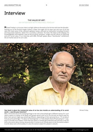 Interview
The Value of Art:
an interview with Michael Findlay
Michael FindlayYour book is about the commercial value of art but also installs an understanding of its social
worth — was this your intention?
Well, I think that one of the revealing things to me now is how people get a different sense of it. I just
spent a week as a dealer at Art Basel and people would come up to me and tell me they'd read my
book. Each person might say something different, depending on their personal focus: "It’s all about
how you price paintings"; "it’s about art world gossip"; or "how people show off by buying art." I sup-
pose it includes all of these! I think that the reason it initially got published was because it led off
with a discussion about money, because when it comes to art, money seems to be the easiest subject
to write about and unfortunately it is also the easiest subject for people to absorb.
Michael Findlay’s curriculum vitae is as high calibre as the works of art he has sold over the decades.
Starting out at the Richard Feigen Gallery in New York aged 18, his keen eye and love of art has
seen him meet some of the industry’s greatest names, and work at institutions including Christie’s
and Acquavella Galleries, where he is currently a Director. His book The Value of Art displays his
knowledgeable and enigmatic view on the art world, and gives insight into the nature of collecting,
and art's social value. In an interview with AMA, Michael speaks about "blockbuster" exhibitions,
the art market and art for art’s sake.
	
This document is for the exclusive use of Art Media Agency’s clients. do not distribute.	 www.artmediaagency.com
AMA Newsletter 160	 9	 10 July 2014
 