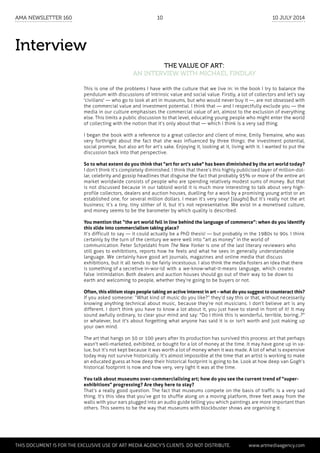 Interview
The Value of Art:
an interview with Michael Findlay
This is one of the problems I have with the culture that we live in: in the book I try to balance the
pendulum with discussions of intrinsic value and social value. Firstly, a lot of collectors and let’s say
'civilians' — who go to look at art in museums, but who would never buy it —, are not obsessed with
the commercial value and investment potential. I think that — and I respectfully exclude you — the
media in our culture emphasises the commercial value of art, almost to the exclusion of everything
else. This limits a public discussion to that level, educating young people who might enter the world
of collecting with the notion that it’s only about that — which I think is a very sad thing.
I began the book with a reference to a great collector and client of mine, Emily Tremaine, who was
very forthright about the fact that she was influenced by three things: the investment potential,
social promise, but also art for art’s sake. Enjoying it, looking at it, living with it. I wanted to put the
discussion back into that perspective.
So to what extent do you think that "art for art's sake" has been diminished by the art world today?
I don’t think it’s completely diminished. I think that there’s this highly publicised layer of million-dol-
lar, celebrity and gossip headlines that disguise the fact that probably 95% or more of the entire art
market worldwide consists of people who are spending relatively modest sums of money. But that
is not discussed because in our tabloid world it is much more interesting to talk about very high-
profile collectors, dealers and auction houses, duelling for a work by a promising young artist or an
established one, for several million dollars. I mean it’s very sexy! [laughs] But it’s really not the art
business; it’s a tiny, tiny slither of it, but it’s not representative. We exist in a monetised culture,
and money seems to be the barometer by which quality is described.
You mention that “the art world fell in line behind the language of commerce”: when do you identify
this slide into commercialism taking place?
It’s difficult to say — it could actually be a PhD thesis! — but probably in the 1980s to 90s. I think
certainly by the turn of the century we were well into "art as money" in the world of
communication. Peter Schjeldahl from The New Yorker is one of the last literary reviewers who
still goes to exhibitions, reports how he feels and what he sees in generally understandable
language. We certainly have good art journals, magazines and online media that discuss
exhibitions, but it all tends to be fairly incestuous. I also think the media fosters an idea that there
is something of a secretive in-wor-ld with a we-know-what-it-means language, which creates
false intimidation. Both dealers and auction houses should go out of their way to be down to
earth and welcoming to people, whether they’re going to be buyers or not.
Often, this elitism stops people taking an active interest in art – what do you suggest to counteract this?
If you asked someone: “What kind of music do you like?” they’d say this or that, without necessarily
knowing anything technical about music, because they’re not musicians. I don’t believe art is any
different. I don't think you have to know a lot about it, you just have to stand in front of it! It may
sound awfully ordinary, to clear your mind and say: "Do I think this is wonderful, terrible, boring..?"
or whatever, but it's about forgetting what anyone has said it is or isn't worth and just making up
your own mind.
The art that hangs on 50 or 100 years after its production has survived this process: art that perhaps
wasn't well-marketed, exhibited, or bought for a lot of money at the time. It may have gone up in va-
lue, but it’s not kept because it was worth a lot of money when it was made. A lot of what is expensive
today may not survive historically. It’s almost impossible at the time that an artist is working to make
an educated guess at how deep their historical footprint is going to be. Look at how deep van Gogh’s
historical footprint is now and how very, very light it was at the time.
You talk about museums over-commercialising art; how do you see the current trend of "super-
exhibitions" progressing? Are they here to stay?
That’s a really good question. The fact that museums compete on the basis of traffic is a very sad
thing. It’s this idea that you’ve got to shuffle along on a moving platform, three feet away from the
walls with your ears plugged into an audio guide telling you which paintings are more important than
others. This seems to be the way that museums with blockbuster shows are organising it.
	
This document is for the exclusive use of Art Media Agency’s clients. do not distribute.	 www.artmediaagency.com
AMA Newsletter 160	 10	 10 July 2014
 