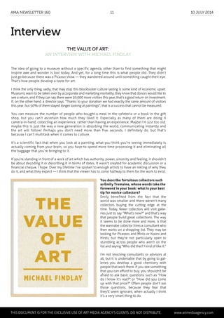 Interview
The Value of Art:
an interview with Michael Findlay
The idea of going to a museum without a specific agenda, other than to find something that might
inspire awe and wonder is lost today. And yet, for a long time this is what people did. They didn’t
just go because there was a Picasso show — they wandered around until something caught their eye.
That’s how people develop a taste for art.
I think the only thing, sadly, that may stop this blockbuster culture lasting is some kind of economic upset.
Museums seem to be taken over by a corporate and marketing mentality; they know that donors would like to
see a return, and if they can say there were 50,000 more visitors this year, that’s a good return on investment.
If, on the other hand, a director says: "Thanks to your donation we had exactly the same amount of visitors
this year, but 50% of them stayed longer looking at paintings"; that is a success that cannot be measured.
You can measure the number of people who bought a meal in the cafeteria or a book in the gift
shop, but you can’t ascertain how much they liked it. Especially as many of them are doing it
camera-in-hand, collecting an experience, rather than having an experience. Maybe I’m just too old,
maybe this is just the way a new generation is absorbing the world, communicating instantly and
the art will follow! Perhaps you don’t need more than five seconds. I definitely do, but that’s
because I can’t multitask when it comes to culture.
It’s a scientific fact that when you look at a painting, what you think you’re seeing immediately is
actually coming from your brain, so you have to spend more time processing it and eliminating all
the baggage that you’re bringing to it.
If you’re standing in front of a work of art which has authority, power, sincerity and feeling, it shouldn’t
be about decoding it or describing it in terms of dates. It wasn’t created for academic discussion or a
financial cheque, I hope. Over my lifetime I've spoken to enough artists to have an inkling of why they
do it, and what they expect — I think that the viewer has to come halfway to them for the work to exist.
You describe fortuitous collectors such
as Emily Tremaine, whose words take the
foreword in your book: what is your best
tip for novice collectors?
Emily benefited from the fact that the
world was smaller and there weren’t many
collectors buying the cutting edge at the
time. Today, fewer collectors will visit galle-
ries just to say "What’s new?" and that’s way
that people build great collections. The way
it seems to be done more and more, is that
the wannabe collector hires a consultant who
then works on a shopping list. They may be
looking for Picassos and Mirós or Koons and
Hirsts, but they’re not particularly open to
stumbling across people who aren’t on the
list and saying "Who did that? I kind of like it."
I’m not knocking consultants or advisors at
all, but it is undeniable that by going to gal-
leries you develop a good chemistry with
people that work there. If you see something
that you can afford to buy, you shouldn't be
afraid to ask basic questions such as "How
do I know it’s real?" or "How did you come
up with that price?" Often people don’t ask
those questions, because they fear that
they'll seem ignorant, when actually I think
it’s a very smart thing to do.
	
This document is for the exclusive use of Art Media Agency’s clients. do not distribute.	 www.artmediaagency.com
AMA Newsletter 160	 11	 10 July 2014
 
