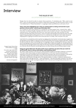 Interview
The Value of Art:
an interview with Michael Findlay
People like me should be able to answer those questions. If somebody asks: "Who used to own
this?", that’s an okay question but it doesn’t really have anything to do with the piece itself. If I said
"von Ribbentrop" or "David Rockefeller", is it going to make any difference to the work of art?
Some critics have highlighted your views on commercialism as being controversial to your
position in the art world – what do you think about this?
I’m in denial on that issue because it’s a projection of what people think I should think, rather
than what I’ve always thought. If people look back to the art world I was born into, they wouldn’t be
surprised at all. I’ve moved with the times, but I also have a bird’s eye view, so whilst I’m very
positive and admiring of the art business, I have no qualms with being proud of the fact that I’ve made
a good living, buying and selling works of art. It’s a commercial activity, but I don’t make money by
implying that it’s going to be worth more tomorrow than it is today. That’s not part of our job.
I don’t think it’s a contradiction at all to say that my judging works of art by their commercial value is against my
50-odd years as an art dealer. If I want you to buy one of my artists, first of all you’ve got to like them. I should
be able to justify the value of something, but I’m not going to sell you something and make you swear that
you’re never going to put it up for auction, which is what I think is what some dealers do. I would hope that I’d
be the person you brought it back to for resale, but also that it would be something you would not be buying
as a financial chip. Art should be something that you can afford, that you like and that you expect to keep.
Using your genie fable from The Value of Art: if you could have one piece that you could not
sell for profit, show or discuss with anyone, what would you pick?
Oh, what a rotten question to ask me! Can I take the Rothko Chapel at The Menil Collection in Houston?
I first saw it when it was empty, just before the dedication in 1971 and it was the most profound
experience of my life involving a work of art. Well over thirty years later and full of people, it still had the
same effect. Perhaps that is too selfish a choice. If it had to be just one work it would have to be
Rembrandt’s Self-Portrait at the Age of 63 at The National Gallery in London. It started to mesmerise me
when I got close to that age and now — quite a bit beyond — the work still speaks volumes to me. Plus he
seems like the sort of chap I would get along with, even if we were just fishing silently side by side. It is a
soul’s mirror for me. 
Douglas Cooper Dinner Party
At the Château de Castille,
c. 1965
From left to right: Zette Leiris;
unknown; Lauretta Hope-
Nicholson; John Richardson;
Douglas Cooper; Pablo
Picasso; Francine Weisweiller;
Jean Cocteau; Michael Leiris;
unknown woman; Jean Hugo
Unknown photographer
	
This document is for the exclusive use of Art Media Agency’s clients. do not distribute.	 www.artmediaagency.com
AMA Newsletter 160	 12	 10 July 2014
 