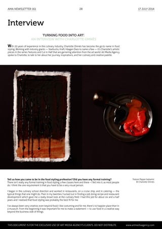 Interview
Turning Food into Art:
an interview with Charlotte Omnès
Texture Pepper balsamic
© Charlotte Omnès
With 20 years of experience in the culinary industry, Charlotte Omnès has become the go-to name in food
styling. Working with industry giants — Starbucks, Kraft, Häagen Dazs to name a few — it's Charlotte's artistic
pieces in the series Textures and Cut in Half that are garnering attention from the art world. Art Media Agency
spoke to Charlotte, to talk to her about her journey, inspirations, and her culinary and creative palette.
Tell us how you came to be in the food styling profession? Did you have any formal training?
There isn’t really any formal training in food styling, a few classes here and there – I fell into it, as most people
do. I think the one requirement is that you have to be a very visual person.
I began in the culinary school direction and worked in restaurants, on a cruise ship, and in catering — the
typical things that one might do. Then in my twenties I lucked out in finding a job doing recipe and restaurant
development which gave me a really broad look at the culinary field. I had this job for about six and a half
years and I realised that food styling was probably the best fit for me.
I’ve always been very creative, even beyond food; I like costuming and for me, there’s no happier place than in
a museum. From the beginning it was important for me to make a statement — to use food in a creative way
beyond the business side of things.
	 This document is for the exclusive use of Art Media Agency’s clients. do not distribute.	 www.artmediaagency.com
AMA Newsletter 161	28	 17 July 2014
 