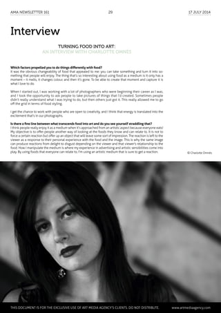 Interview
Turning Food into Art:
an interview with Charlotte Omnès
Which factors propelled you to do things differently with food?
It was the obvious changeability of food that appealed to me: you can take something and turn it into so-
mething that people will enjoy. The thing that’s so interesting about using food as a medium is it only has a
moment – it melts, it changes colour, and then it’s gone. To be able to create that moment and capture it is
what I love to do.
When I started out, I was working with a lot of photographers who were beginning their career as I was,
and I took the opportunity to ask people to take pictures of things that I’d created. Sometimes people
didn’t really understand what I was trying to do, but then others just got it. This really allowed me to go
off the grid in terms of food styling.
I get the chance to work with people who are open to creativity, and I think that energy is translated into the
excitement that’s in our photographs.
Is there a fine line between what transcends food into art and do you see yourself straddling that?
I think people really enjoy it as a medium when it’s approached from an artistic aspect because everyone eats!
My objective is to offer people another way of looking at the foods they know and can relate to. It is not to
force a certain reaction but offer up an object that will leave some sort of impression. The reaction is left to the
viewer as a response to their personal experience with the food and the image. This is why the same image
can produce reactions from delight to disgust depending on the viewer and that viewer's relationship to the
food. How I manipulate the medium is where my experience in advertising and artistic sensibilities come into
play. By using foods that everyone can relate to, I'm using an artistic medium that is sure to get a reaction. © Charlotte Omnès
	 This document is for the exclusive use of Art Media Agency’s clients. do not distribute.	 www.artmediaagency.com
AMA Newsletter 161	29	 17 July 2014
 