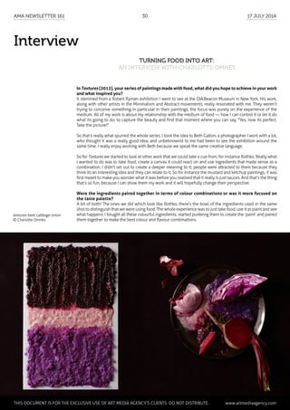 Interview
Turning Food into Art:
an interview with Charlotte Omnès
In Textures (2012), your series of paintings made with food, what did you hope to achieve in your work
and what inspired you?
It stemmed from a Robert Ryman exhibition I went to see at the DIA:Beacon Museum in New York. His work,
along with other artists in the Minimalism and Abstract movements, really resonated with me. They weren’t
trying to conceive something in particular in their paintings, the focus was purely on the experience of the
medium. All of my work is about my relationship with the medium of food — how I can control it or let it do
what its going to do; to capture the beauty and find that moment where you can say, "Yes, now its perfect.
Take the picture!"
So that’s really what spurred the whole series. I took the idea to Beth Galton, a photographer I work with a lot,
who thought it was a really good idea, and unbeknownst to me had been to see the exhibition around the
same time. I really enjoy working with Beth because we speak the same creative language.
So for Textures we started to look at other work that we could take a cue from, for instance Rothko. Really what
I wanted to do was to take food, create a canvas it could react on and use ingredients that made sense as a
combination. I didn't set out to create a deeper meaning to it; people were attracted to them because they
think its an interesting idea and they can relate to it. So for instance the mustard and ketchup paintings, it was
first meant to make you wonder what it was before you realised that it really is just sauces. And that’s the thing
that’s so fun, because I can show them my work and it will hopefully change their perspective.
Were the ingredients paired together in terms of colour combinations or was it more focused on
the taste palette?
A bit of both! The ones we did which look like Rothko, there’s the bowl of the ingredients used in the same
shot to distinguish that we were using food. The whole experience was to just take food, use it as paint and see
what happens. I bought all these colourful ingredients, started puréeing them to create the ‘paint’ and paired
them together to make the best colour and flavour combinations.
textures beet cabbage onion
© Charlotte Omnès
	 This document is for the exclusive use of Art Media Agency’s clients. do not distribute.	 www.artmediaagency.com
AMA Newsletter 161	30	 17 July 2014
 