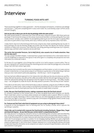 Interview
Turning Food into Art:
an interview with Charlotte Omnès
These would all go together to make a good dish — like the red pepper and balsamic, or beetroot, red cabbage
and red onion —, they were compelling both in colour and in taste. You could literally scrape it off the canvas
and eat it! [laughs]
And can you tell us about your aim for the ink paintings within the same series?
We really wanted people to understand that it was food we were using and not paint. With these particular
paintings, if I had not put the octopus on the canvas, it just would have been a normal painting. But if you look
closely at those I actually used cuttlefish ink and applied puréed squid over the ink to give it a grainy-effect
and used it to paint white on top of white, which was a method used by my inspiration artist, Franz Klein.
I really tried to stay true to the techniques that he was using but also create something that was my own. In
those paintings one was the Brooklyn Bridge and another was the New York World's Fair Pavilion; abstract
renditions of really iconic structures. That’s what Klein was doing, painting something known but in dynamic,
abstract ways, and that’s what I wanted to do, but with food.
The series that preceded Textures, Cut In Half (2012), also caused a lot of media attention. How
did the idea start?
This was a project that Beth initiated – it stemmed from a project she’d worked on for a client where she’d cut
a burrito lengthways as opposed to the typical in half, which gave it a completely new perspective and more
information as to what was inside it.
So the two of us put together a list of things that could be cut in half to expose a surprise within. Then as
we were making the list I started thinking how interesting would it be to take the package and cut the whole
thing in half. And that’s where it got clever.
One that was most successful was the cereal. As photographers and food stylists, our job is to create a picture
of what’s inside the box, so it was almost a play on our industry to say lets just cut the whole thing in half and
show you more. Some weren't particularly appealing — like the soup — but it’s recognisable.
Each one had had a different approach to it, for instance the iced coffee was the only one where we used Pho-
toshop. We took two photos, one with just the coffee and another with the milk and sugar being poured into it,
where we captured the swirling. Then we layered it onto the original. For the liquid shots — the coffee, noodles,
soup — we used gelatin to create the illusion. We really wanted to provoke a ‘How did they do that?’ reaction.
To be able to do that series I had to think technically as well as creatively, using all sorts of different crafting,
supplies etc. to make it work. I took a turkey to my boyfriend’s workshop and cut it in half on a ban saw, which
goes beyond the role of a food stylist and more into the realm of model-maker or butcher!
Is this, like your Fast Food (2013) series, making a statement about the fast food culture?
It’s certainly a statement on the moment we’re in, as these are global foods which everyone can identify.
There’s never been a time in our history where everyone can recognise soda or popcorn. Which in a sense is
quite sad, but equally interesting, in that no matter where you are, what language you speak, you know what
those items are. Again in Fast Food I wanted to play with commonplace things (grilled cheese, tomato soup)
but create the illusion of movement.
For Textures and Fast Food, what kind of equipment are you using to photograph these shots?
It depends on the photographer that I'm working with, but its usually a strobe, which captures the
sprinkling or splashes.
Client-side, you’ve worked with corporate fast food brands including Starbucks, Häagen Dazs, Target
and American Express – do you feel that your artistic belief is compromised by this?
Not really because I’m staying very relevant in terms of understanding what consumers want and what they
buy. I can tell you my thoughts on food and what motivates me as an artist, but essentially it doesn't matter — I
have to take the perspective of a viewer. Starbucks sells what they sell because they know what their audience
wants and I'm just trying to put that in a context. I'm not changing anything. Whether you were a big foodie
who never goes to Starbucks, or likewise the typical consumer of one of my clients, they will both look at my
artwork and appreciate it. I don't think there's a deeper statement to it, I'm just taking the ordinary and trying
to make them beautiful. And while not all companies are ready for my level of experimentation, some see my
work and think it looks great!
	 This document is for the exclusive use of Art Media Agency’s clients. do not distribute.	 www.artmediaagency.com
AMA Newsletter 161	31	 17 July 2014
 