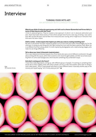 Interview
Turning Food into Art:
an interview with Charlotte Omnès
What do you think of molecular gastronomy and chefs such as Heston Blumenthal and Ferran Adrià, in
terms of what they do with their food?
I think its absolute genius. They’ve created a new approach of which I am in absolute admiration and
awe. There have been these waves of time where people have found a new way of eating. I was sad to
hear WD-50 [the Michelin-starred New York restaurant] was closing, which might be an indication that
that wave has been ridden.
Chefs or artists - is there anyone that inspires you when you come to creating something new?
My work in the kitchen has been inspired by greats such as Julia Child and author Harold Magee, but for the
most part, I’m doing my own thing and I don’t get involved too much with the latest superstar chefs. What I do
is so different from the culinary world. I’m more inspired by photographers who create amazing imagery, who
make me see things differently.
Tell us about your latest Lichtenstein-inspired project.
This is was inspired and directed towards one of my clients who owns a lot of different condiments! I thought
about writing with the sauces, which then turned to comic book thought bubbles, and then we arrived at put-
ting them on comic book backgrounds, which became something very Lichtenstein-esque.
And what's coming up in the future?
I have three really big projects coming up, with different groups of people. I’m working on something that I
would like to have a gallery show with pieces people can buy as well. And another series that I’m doing is
more video-based – which I hope people will enjoy on many different levels. It basically another play on the
industry and myself saying, “Isn’t it funny what you do?!” 
Eggs
© Charlotte Omnès
	 This document is for the exclusive use of Art Media Agency’s clients. do not distribute.	 www.artmediaagency.com
AMA Newsletter 161	32	 17 July 2014
 