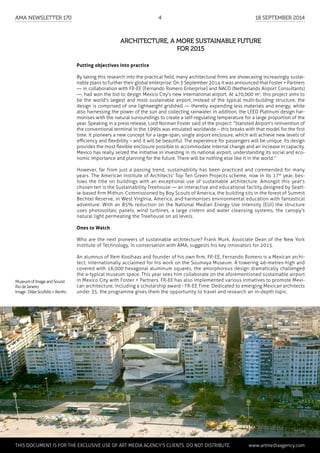 Putting objectives into practice
By taking this research into the practical field, many architectural firms are showcasing increasingly sustai-
nable plans to further their global enterprise. On 3 September 2014 it was announced that Foster + Partners
— in collaboration with FR-EE (Fernando Romero Enterprise) and NACO (Netherlands Airport Consultants)
—, had won the bid to design Mexico City's new international airport. At 470,000 m2
, this project aims to
be the world's largest and most sustainable airport. Instead of the typical multi-building structure, the
design is comprised of one lightweight gridshell — thereby expending less materials and energy; while
also harnessing the power of the sun and collecting rainwater. In addition, the LEED Platinum design har-
monises with the natural surroundings to create a self-regulating temperature for a large proportion of the
year. Speaking in a press release, Lord Norman Foster said of the project: “Stansted Airport’s reinvention of
the conventional terminal in the 1990s was emulated worldwide – this breaks with that model for the first
time. It pioneers a new concept for a large-span, single airport enclosure, which will achieve new levels of
efficiency and flexibility – and it will be beautiful. The experience for passengers will be unique. Its design
provides the most flexible enclosure possible to accommodate internal change and an increase in capacity.
Mexico has really seized the initiative in investing in its national airport, understanding its social and eco-
nomic importance and planning for the future. There will be nothing else like it in the world.”
However, far from just a passing trend, sustainability has been practiced and commended for many
years. The American Institute of Architects' Top Ten Green Projects scheme, now in its 17th
year, bes-
tows the title on buildings with an exceptional use of sustainable architecture. Amongst this year's
chosen ten is the Sustainability Treehouse — an interactive and educational facility designed by Seatt-
le-based firm Mithun. Commissioned by Boy Scouts of America, the building sits in the forest of Summit
Bechtel Reserve, in West Virginia, America, and harmonises environmental education with fantastical
adventure. With an 85% reduction on the National Median Energy Use Intensity (EUI) the structure
uses photovoltaic panels, wind turbines, a large cistern and water cleansing systems, the canopy's
natural light permeating the Treehouse on all levels.
Ones to Watch
Who are the next pioneers of sustainable architecture? Frank Murk, Associate Dean of the New York
Institute of Technology, in conversation with AMA, suggests his key innovators for 2015.
An alumnus of Rem Koolhaas and founder of his own firm, FR-EE, Fernando Romero is a Mexican archi-
tect, internationally acclaimed for his work on the Soumaya Museum. A towering 46-metres-high and
covered with 16,000 hexagonal aluminum squares, the amorphorous design dramatically challenged
the a-typical museum space. This year sees him collaborate on the aforementioned sustainable airport
in Mexico City with Foster + Partners. FR-EE has also implemented various initiatives to promote Mexi-
can architecture, including a scholarship award - FR-EE Time. Dedicated to emerging Mexican architects
under 35, the programme gives them the opportunity to travel and research an in-depth topic.
Architecture, a more sustainable future
for 2015
MuseumofImageandSound
RiodeJaneiro
Image:DillerScofidio+Renfro
	 This document is for the exclusive use of Art Media Agency’s clients. do not distribute.	 www.artmediaagency.com
AMA Newsletter 170	4	 18 September 2014
 