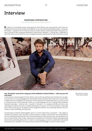 Interview
Redefining portraiture:
an interview with Ben Quilty
Ben Quilty in his studio
Photo: Andre de Borde
Your “Rorschach“ series forms a large part of the exhibition at Saatchi Gallery — what was your aim
with these?
It seemed like a natural progression from where I was at with my painting, which had become very ges-
tural and fast. For a visual language to be interesting it needs to develop; becoming more nuanced, more
in depth and more intelligent. The “Rorschach“ series started off as an experiment, but as as soon as I did
it, I knew there was a lot of potential in them as a visual language. The act of making literal childhood
Rorschach paintings — what we call a ‘squashie’ in Australia —, is innately child-like, yet there’s also
something very destructive about ruining something you’ve spent a lot of time working on. Especially
when they’re really big, you do expend a lot of energy and materials. You essentially destroy it, but ulti-
mately, to make something more beautiful.
The paintings are literally folded together, which in a sense makes them a monoprint — the original is
still there, just altered. It was only after I started using this simplistic method that I then looked deeper
into the meaning behind Rorschach tests and psychoanalysis; reflecting upon why I was doing this, and
how it would be read. They’ve been critiqued as my exploration of masculine identity; about glorifying
decline and accelerating destruction. To create a visual language, you have to understand how people
will perceive your statement. You have to be armed with the knowledge, in order to move forward.
Ben Quilty is an Australian painter whose gestural, often Abstract, and social-specific pieces have en-
thralled art lovers all over the southern hemisphere. His success at the Prudential Eye Awards — the prize’s
first edition — garnered him his first solo show at London’s Saatchi Gallery and further international ac-
claim. Currently in Paris, staying at Montmartre’s famed artist’s residence — Cité des Arts—, AMA went to
talk to Ben about how he hones his craft, investigates Australian identity and the state of portraiture today.
	 This document is for the exclusive use of Art Media Agency’s clients. do not distribute.	 www.artmediaagency.com
AMA Newsletter 164	19	 7 August 2014
 
