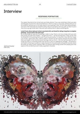 Interview
Redefining portraiture:
an interview with Ben Quilty
The original idea behind the ink blot tests was totally abstract: if you saw something in them, you were
showing signs of paranoid or delusional behaviour; which in a way is a very poetic and beautiful pun on
the audience, because you’re not really meant to see anything in them. So with these big landscapes,
and some of the works that are at Saatchi Gallery, they are very literal, and if you walk up close it’s just a
mess, but as you go further back it becomes quite obvious that it’s about something else.
Lucian Freud, whose style you’ve been associated with, was famed for taking a long time to complete
paintings – do you work in the same way?
No, the paintings are really fast. Everything is made in a day. There’s a lot more at stake when you work
that quickly, but often the mistakes — the gestural errors — are the exciting parts, if they can be used
for the benefit of the painting. And as well it’s just my personality; I’m impulsive, I never feel like I’ve got
a lot of time. I guess that’s why I make an effort to reinvent my own practice, because the worst thing
that could happen is that I become bored. Painting is like my church — the most spiritual place for me is
inside my studio so I intuitively protect and care for it. I focus on adapting my message — the dynamics
and theatrics of having an audience is really important for me; particularly coming from Australia, where
the whole art thing is quite contested. We’re so fanatical about being outside and playing sport that
aspects of the art world just aren’t really supported in Australia.Self Portrait Smashed
© Ben Quilty
	 This document is for the exclusive use of Art Media Agency’s clients. do not distribute.	 www.artmediaagency.com
AMA Newsletter 164	20	 7 August 2014
 