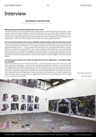 Interview
Redefining portraiture:
an interview with Ben Quilty
What part does your Australian identity play in your work?
It seems like such an obvious thing that any creative person, particularly if they are Australian, would
question their own sense of identity. I have Irish blood; but I live in a country that calls itself an inde-
pendent nation of original people, which is so far from the truth. Most of the white people have Irish
roots, there’s a huge Asian population and we’ve settled on the land of people who have inhabited it for
40,000 years. In terms of human identity, it doesn’t get much more complex than that.
You’re the first Australian artist to host an exhibition at Saatchi Gallery, what does that mean to you?
Saatchi do their best to represent international artists, but yes, it’s a great honour. Prudential Eye Awards
is an amazing thing to be involved in, as it includes all of Asian art: Australian, New Zealand, Chinese,
Japanese, Russian, Korean — a huge swathe of the world that’s very underrepresented here in Europe.
Most of my exhibition history has been in Seoul, Korea, Singapore and Hong Kong. I’m now represented
by Pearl Lam, who has a gallery in Singapore. I think the award, if it’s done in the right way, will only
grow, especially if Saatchi stays involved. Prudential really supports representing Asian artists; the judg-
ing panel is formed of professionals from all over South East Asia, as well as Nigel Hurst, the director of
Saatchi.
In 2012 you were chosen as the official Australian War Artist for Afghanistan – how did this affect
your painting?
It was the first time I didn’t use humour in my work — I think most great art has a sense of humour; with
a full, independent language — but there was nothing funny about my time there. It was dark and I’m
still dealing with those people; making work with them and about them. The Vietnam War ended the
year before I was born, and as a nation, we grew up not knowing anything about those people, not talk-
ing to them about their experiences. They were this silent minority within the community. I’ve become
very interested in those men because, in a way, their reality could be the future of what’s happening to
these men now who are coming back from Afghanistan. Of course it has a lasting effect. It’s so outside
of your comfort zone it’s insane.
View of Ben Quilty's studio
Photo : Mim Stirling
	 This document is for the exclusive use of Art Media Agency’s clients. do not distribute.	 www.artmediaagency.com
AMA Newsletter 164	21	 7 August 2014
 