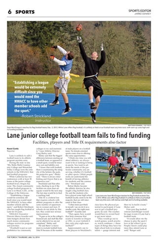 6 
THE TORCH / THURSDAY, JAN. 16, 2014 
SPORTS EDITOR 
JARRID DENNEY SPORTS 
Keoni Conlu 
Reporter 
Lane is unlikely to add a 
football team to its athletic 
program anytime soon. 
During the mid- to late 
‘90s, Walla Walla Commu-nity 
College and Wenatchee 
Valley College were the only 
schools in the NWAACC that 
had football programs. 
While California has two 
conferences with at least 30 
teams at the junior college 
football level, Oregon has 
none. The closest community 
college football program to 
Lane is in Weed, Calif., at the 
College of the Siskiyous. 
“Establishing a league 
would be extremely dif-ficult 
since you would need 
the NWAACC to have other 
member schools add the 
sport,” said Robert Strickland, 
who has taught flag football at 
Lane for 10 years. 
NWAACC Executive 
Director Marco Azurdia said 
state budgets dictate how 
much money community 
colleges receive for programs 
and activities. 
“(Football) is just so cost 
prohibitive for community 
colleges to try and maintain 
it,” Lane Athletic Director 
Greg Sheley said. 
Sheley said that the biggest 
difference between starting up 
a football team, as opposed to 
a small sport, would be insur-ance 
cost and liability cost. 
“I know that with football, 
there is maintaining the integ-rity 
of the helmet, the pads, 
the protective gear,” Sheley 
said. “There is always refur-bishing 
and I know that is an 
expensive cost.” 
Strickland said that after 
costs, checking to see if the 
facilities are more than ad-equate 
would be the next step. 
The last step would be to find 
a coaching staff. 
Title IX is a federal law 
that requires schools with 
athletic programs to offer the 
same number of opportuni-ties 
to women and men. If 
schools do not abide by this 
law, they could face serious 
repercussions. 
“It goes as far as the college’s 
financial aid, and stuff like that 
can be affected if we are not 
compliant,” Sheley said. 
He said there’s a move-ment 
to exclude football from 
Title IX because of the number 
of male players on a football 
team. No female-oriented 
sports come close to offering 
the same opportunities. 
“I think any time you talk 
about athletics, we always 
want to be or looking to bring 
in sports. You want to ad-dress 
the needs of the par-ticular 
community you are 
serving, whether it’s football 
or other sports. I think people 
really do understand the 
benefit of having athletics 
for students and the commu-nity,” 
Strickland said. 
Before Sheley became 
the athletic director, he also 
taught a flag football class. 
He said the students who 
have played some high school 
football locally seem to be the 
majority that are still inter-ested 
in that class. 
“I often times just think 
to myself, ‘can we do it on a 
smaller scale, like eight-man 
football?’” Azurdia said. 
“Then again, how would 
that help someone that 
wants to transfer to Oregon 
or OSU, or even Linfield if 
they only play eight-man 
football?” 
Approximately one to 
three players in Strickland’s 
class have the physical po-tential 
to participate if Lane 
was to get a football pro-gram, 
he said. The coaches 
would have to recruit hard 
to get more talent. 
“They would go out to 
watch games, watch practic-es, 
watch combines — those 
types of things they have for 
high school kids to evaluate 
talent — gauge interest and 
then try to build a team,” 
Sheley said. 
Four-year flag football 
veteran Zach Boeger would 
be eager to join if Lane had a 
football team. 
“It would allow me the 
chance to play the sport I 
love at the school I go to. 
People I know could play 
since they attend Lane as 
well,” Boeger said. 
Sean MonDragon’s teaches his flag football teams Dec. 3, 2013. While Lane offers flag football, it’s unlikely to field a true football team any time soon, with start-up costs high and 
no funding available. 
Lane junior college football team fails to find funding 
“Establishing a league 
would be extremely 
difficult since you 
would need the 
NWACC to have other 
member schools add 
the sport.” 
-Robert Strickland 
instructor 
Facilities, players and Title IX requirements also factor 
Lane instructor Sean MonDragon teaches his flag football students Dec. 
3, 2013. While Lane offers flag football, it’s unlikely to field a true football 
team any time soon, with startup costs high and no funding available. 
MATTHEW EDWARDS / THE TORCH 
MAT EDWARDS / THE TORCH 
