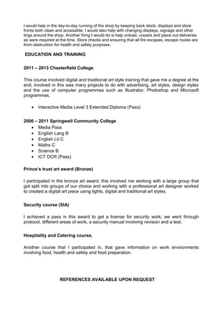 I would help in the day-to-day running of the shop by keeping back stock, displays and store
fronts both clean and accessible; I would also help with changing displays, signage and other
tings around the shop. Another thing I would do is help unload, unpack and place out deliveries
as were required at the time. Store checks and ensuring that all fire escapes, escape routes are
from obstruction for health and safety purposes.
EDUCATION AND TRAINING
2011 – 2013 Chesterfield College
This course involved digital and traditional art style training that gave me a degree at the
end, involved in this was many projects to do with advertising, art styles, design styles
and the use of computer programmes such as Illustrator, Photoshop and Microsoft
programmes.
• Interactive Media Level 3 Extended Diploma (Pass)
2006 – 2011 Springwell Community College
• Media Pass
• English Lang B
• English Lit C
• Maths C
• Science B
• ICT OCR (Pass)
Prince’s trust art award (Bronze)
I participated in the bronze art award, this involved me working with a large group that
got split into groups of our choice and working with a professional art designer worked
to created a digital art piece using lights, digital and traditional art styles.
Security course (SIA)
I achieved a pass in this award to get a license for security work; we went through
protocol, different areas of work, a security manual involving revision and a test.
Hospitality and Catering course.
Another course that I participated in, that gave information on work environments
involving food, health and safety and food preparation.
REFERENCES AVAILABLE UPON REQUEST
 