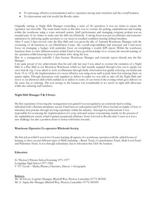  To encourage effective communication and co-operation among team members and the overall business.
 To demonstrate and role model the Booths values
.
Originally starting as Night Shift Manager controlling a team of 40 operatives it was my duties to ensure the
operation ran smoothly. The main duties remit at this time was to oversee the picking, replenishment and loading
within the warehouse using a voice activated system. Staff performance and managing company policies was an
essential part of my duties to make sure the shift ran effectively. A strong focus was put on efficiency and customer
satisfaction by delivering quality products to our stores in excellent condition meeting defined timelines.
After 9 years I then moved onto the Day Shift and was given the title of Assistant Warehouse Manager with the
overseeing of all functions in our Distribution Center. My overall responsibilities had increased and I had more
focus on managing a budget with particular focus on completing a weekly KPI report. Within the warehouse
functions there is a few different systems which I had to have good knowledge of to oversee the smooth running of
the operation whilst knowing how to problem solve along the way.
Due to a management reshuffle I then became Warehouse Manager and currently report directly into the Site
Manager.
I am quite proud of my achievements thus far and only last year I was asked to oversee the transition of a Night
Shift to a Day Shift at our Riversway Warehouse which we had recently acquired through a buy out to supply our
own fruit & veg. I was asked to look at efficiencies through firstly observation but quickly reducing our headcount
from 15 to 12 by the implementation of a more effective rota using more staff at peak times but reducing them on
quieter nights. Through discussions with suppliers to deliver in earlier we was able to take off the Night Shift and
move to an afternoon shift which enabled us to deliver to some of our stores in the evening which gave delivery on
the same day as ordering. The cost savings to the business was considerable as we saved on night shift allowance
whilst also reducing staff numbers.
Night Shift Manager T & S Stores
My first experience of moving into management was gained I was recognised as an extremely hard working
individual with a flawless attendance record. I had been an order picker and FLT driver but had an insight of how to
introduce best practice through my long experience within the industry. Amongst my achievements I was
responsible for overseeing the implementation of a voice activated system concentrating mainly on the process of
the replenishment system which I gained exceptional efficiency from. I moved to Booths after 5 years as it was a
new challenge but also a position closer to home with better rewards.
Warehouse Operative Co-operative Wholesale Society
My first job at which I was in for 14 years learning all aspects of a warehouse operation with the added bonus of
learning to drive several different types of MHE including – Reach Truck, Counterbalance Truck, Multi Level Truck
and Pedestrian Truck. It was through redundancy due to relocation that I left the business.
Education
St. Thomas’s Primary School Garstang 1971-1977
Longridge High School 1977-1982
5 “O” Levels – Maths, Physics, Chemistry, History + Geography
Referees:
Mr. M Glover, Logistics Manager, Bluebell Way, Preston, Lancashire 01772 483500
Mr. S. Aspin, Site Manager, Bluebell Way, Preston, Lancashire 01772 483500
 