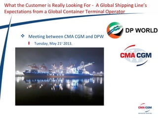 What the Customer is Really Looking For - A Global Shipping Line’s
Expectations from a Global Container Terminal Operator
 Meeting between CMA CGM and DPW
Tuesday, May 21st
2013.
 