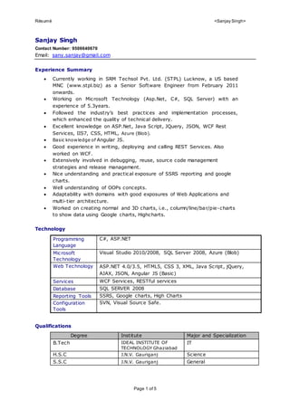 Résumé <Sanjay Singh>
Page 1 of 5
Sanjay Singh
Contact Number: 9506640670
Email: sany.sanjay@gmail.com
Experience Summary
 Currently working in SRM Techsol Pvt. Ltd. (STPL) Lucknow, a US based
MNC (www.stpl.biz) as a Senior Software Engineer from February 2011
onwards.
 Working on Microsoft Technology (Asp.Net, C#, SQL Server) with an
experience of 5.3years.
 Followed the industry’s best practices and implementation processes,
which enhanced the quality of technical delivery.
 Excellent knowledge on ASP.Net, Java Script, JQuery, JSON, WCF Rest
Services, IIS7, CSS, HTML, Azure (Blob).
 Basic knowledge of Angular JS.
 Good experience in writing, deploying and calling REST Services. Also
worked on WCF.
 Extensively involved in debugging, reuse, source code management
strategies and release management.
 Nice understanding and practical exposure of SSRS reporting and google
charts.
 Well understanding of OOPs concepts.
 Adaptability with domains with good exposures of Web Applications and
multi-tier architecture.
 Worked on creating normal and 3D charts, i.e., column/line/bar/pie-charts
to show data using Google charts, Highcharts.
Technology
Programming
Language
C#, ASP.NET
Microsoft
Technology
Visual Studio 2010/2008, SQL Server 2008, Azure (Blob)
Web Technology ASP.NET 4.0/3.5, HTML5, CSS 3, XML, Java Script, jQuery,
AJAX, JSON, Angular JS (Basic)
Services WCF Services, RESTful services
Database SQL SERVER 2008
Reporting Tools SSRS, Google charts, High Charts
Configuration
Tools
SVN, Visual Source Safe.
Qualifications
Degree Institute Major and Specialization
B.Tech IDEAL INSTITUTE OF
TECHNOLOGY Ghaziabad
IT
H.S.C J.N.V. Gauriganj Science
S.S.C J.N.V. Gauriganj General
 