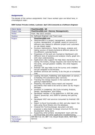 Résumé <Sanjay Singh>
Page 2 of 5
Assignments
The details of the various assignments that I have worked upon are listed here, in
chronological order:
SRM Techsol Private Limited, Lucknow: April 2011onwards as a Software Engineer
Client Name FleetView360, US
Project Title FleetView360.com (Survey Management).
Period From Mar 2015 onward.
Position Sr. Software Engineer and Team Lead.
Project FleetView360.com
 FleetView360 is a project management system which
involves management of multiple assets or service of
different jobs related to different project and customers
on role based model.
 Involves maintenance, fixing the issues, analysis and
taking surveys of Assets located at different places for
the different customer/banks
 Progresses of the work are tracked on Dashboard with
Different kind of statistics and analysis charts, graph etc.
with clear understanding.
 Applications also support the Help Desk mechanism for
raising the tickets, change requests and track the flow for
the same, and get greater visibility into what happens
afterward.
 Android/ iOS app helps to do the survey and complete
the job assigned to technicians.
 Windows services are running to do the job on scheduled
time.
Responsibilities  Leading the team, Publishing and deployment on server,
scheduling the automated jobs/ services.
 Tracking the change request in the customer call and
getting it implemented.
 Preparing the weekly status report and required
documents that need to be send to client via my Project
Manager.
 Involved in completing Life Cycle including Analysis,
Design, Development and Coding.
 Developed modules of the application in ASP.Net using
JQuery/ javascript, and JSON for passing and getting
data.
 Developed WCF rest services consumed by Android/ iOS
apps.
 Export to Excel functionality on Grid and also import the
data using Excel Sheets into the database.
 Created the Technical design document and also
proposed a data model to design structure for the new
development being done.
 Supporting other primary development team with the
technical help and other application troubleshooting.
Platform /
Technology/
Language
ASP.Net 4.0, C#,.NET 4.0, Visual Studio 2010, WCF Rest
Service
 