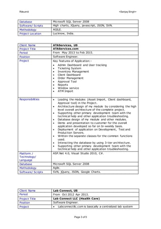 Résumé <Sanjay Singh>
Page 3 of 5
Database Microsoft SQL Server 2008
Software/ Scripts High charts, JQuery, javascript, JSON, SVN.
Methodology AGILE.
Project Location Lucknow, India.
Client Name ATAServices, US
Project Title ATAServices.com
Period From May 2013 to Feb 2015.
Position Software Engineer.
Project Key features of Application:-
 Admin Dashboard and User tracking
 Ticketing System
 Inventory Management
 Client Dashboard
 Order Management
 Approval Tool
 Reports
 Window service
 ATM Import
Responsibilities  Leading the modules (Asset Import, Client dashboard,
Approval tool) in the Project.
 Architecture design of my module by considering the high
level overall architecture of the complete project.
 Supporting other primary development team with the
technical help and other application troubleshooting.
 Database design of my module and other modules.
 Demo and presentation to customer for the overall
application developed so far on bi-weekly basis.
 Deployment of application on Development, Test and
Production Servers.
 Written the separate classes for the common functions
used.
 Interacting the database by using 3-tier architecture.
 Supporting other primary development team with the
technical help and other application troubleshooting.
Platform /
Technology/
Language
ASP.Net 4.0, Visual Studio 2010, C#.
Database Microsoft SQL Server 2008
Methodology Agile.
Software/ Scripts SVN, jQuery, JSON, Google Charts.
Client Name Lab Connect, US
Period From Oct 2012 Apr 2013.
Project Title Lab Connect LLC (Health Care)
Position Software Engineer.
Project  Labconnectllc.com is basically a centralized lab system
 