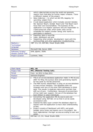 Résumé <Sanjay Singh>
Page 4 of 5
which collected data across the world and generate
reports from that data for further impact analysis. There
is different module of this project.
 Data Collection – In which we did XML mapping for
upcoming subject form.
 A web based application which includes several modules
like Sponsor Reach, Sample Reach and Trial Reach each
have their own functionalities. The business of the
application is to register sponsors who are responsible to
create protocols under which some visits can be
scheduled for subject (human being) who wants to
participate in research.
Responsibilities  Exporting data in excel file.
 Login, dashboard and grid.
 Supporting other primary development team with the
technical help and other application troubleshooting.
Platform /
Technology/
Language
.NET 3.5, C#, ASP.Net, Visual Studio 2008.
Database Microsoft SQL Server 2008
Software/ Scripts/
Version Control Tool
SVN, jQuery, JSON.
Project Location Lucknow, India.
Client Name MTL, US
Project Title MTL (Material Testing Lab).
Period From Jul 2012 to Sep 2012.
Position Software Engineer.
Project  This is an access database application made in MS Access
2007 for filing the surveys done and generating reports
for the same by the lab personnel.
 The PWA Survey department is using an access database
to track survey requests. This database does not
integrate with any of the other PWA databases to share
data. This results in duplicate data entry and lists that
drift out of sync. Furthermore, because of access’s lack
of true multi-user support, the use of the database has
been limited to select individuals.
Responsibilities  Converting this application MS Access to web and
developed using ASP.Net 3.5 so that it can be easily
accessed on web.
 Created the Data Layer contain the database object to
interact with the application to have clear understanding
of flow.
 Project consists of Dashboard with KPI’s and graph.
Sample entry forms and reports are in the project. We
have implemented the login access according to user and
admin.
Platform /
Technology/
ASP.Net 3.5, C#, Visual Studio 2008.
 