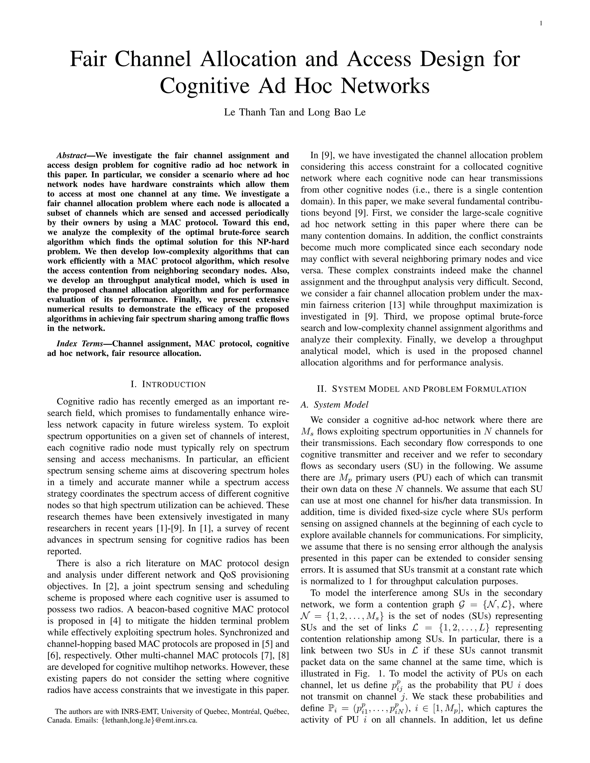 1
Fair Channel Allocation and Access Design for
Cognitive Ad Hoc Networks
Le Thanh Tan and Long Bao Le
Abstract—We investigate the fair channel assignment and
access design problem for cognitive radio ad hoc network in
this paper. In particular, we consider a scenario where ad hoc
network nodes have hardware constraints which allow them
to access at most one channel at any time. We investigate a
fair channel allocation problem where each node is allocated a
subset of channels which are sensed and accessed periodically
by their owners by using a MAC protocol. Toward this end,
we analyze the complexity of the optimal brute-force search
algorithm which ﬁnds the optimal solution for this NP-hard
problem. We then develop low-complexity algorithms that can
work efﬁciently with a MAC protocol algorithm, which resolve
the access contention from neighboring secondary nodes. Also,
we develop an throughput analytical model, which is used in
the proposed channel allocation algorithm and for performance
evaluation of its performance. Finally, we present extensive
numerical results to demonstrate the efﬁcacy of the proposed
algorithms in achieving fair spectrum sharing among trafﬁc ﬂows
in the network.
Index Terms—Channel assignment, MAC protocol, cognitive
ad hoc network, fair resource allocation.
I. INTRODUCTION
Cognitive radio has recently emerged as an important re-
search ﬁeld, which promises to fundamentally enhance wire-
less network capacity in future wireless system. To exploit
spectrum opportunities on a given set of channels of interest,
each cognitive radio node must typically rely on spectrum
sensing and access mechanisms. In particular, an efﬁcient
spectrum sensing scheme aims at discovering spectrum holes
in a timely and accurate manner while a spectrum access
strategy coordinates the spectrum access of different cognitive
nodes so that high spectrum utilization can be achieved. These
research themes have been extensively investigated in many
researchers in recent years [1]-[9]. In [1], a survey of recent
advances in spectrum sensing for cognitive radios has been
reported.
There is also a rich literature on MAC protocol design
and analysis under different network and QoS provisioning
objectives. In [2], a joint spectrum sensing and scheduling
scheme is proposed where each cognitive user is assumed to
possess two radios. A beacon-based cognitive MAC protocol
is proposed in [4] to mitigate the hidden terminal problem
while effectively exploiting spectrum holes. Synchronized and
channel-hopping based MAC protocols are proposed in [5] and
[6], respectively. Other multi-channel MAC protocols [7], [8]
are developed for cognitive multihop networks. However, these
existing papers do not consider the setting where cognitive
radios have access constraints that we investigate in this paper.
The authors are with INRS-EMT, University of Quebec, Montr´eal, Qu´ebec,
Canada. Emails: {lethanh,long.le}@emt.inrs.ca.
In [9], we have investigated the channel allocation problem
considering this access constraint for a collocated cognitive
network where each cognitive node can hear transmissions
from other cognitive nodes (i.e., there is a single contention
domain). In this paper, we make several fundamental contribu-
tions beyond [9]. First, we consider the large-scale cognitive
ad hoc network setting in this paper where there can be
many contention domains. In addition, the conﬂict constraints
become much more complicated since each secondary node
may conﬂict with several neighboring primary nodes and vice
versa. These complex constraints indeed make the channel
assignment and the throughput analysis very difﬁcult. Second,
we consider a fair channel allocation problem under the max-
min fairness criterion [13] while throughput maximization is
investigated in [9]. Third, we propose optimal brute-force
search and low-complexity channel assignment algorithms and
analyze their complexity. Finally, we develop a throughput
analytical model, which is used in the proposed channel
allocation algorithms and for performance analysis.
II. SYSTEM MODEL AND PROBLEM FORMULATION
A. System Model
We consider a cognitive ad-hoc network where there are
Ms ﬂows exploiting spectrum opportunities in N channels for
their transmissions. Each secondary ﬂow corresponds to one
cognitive transmitter and receiver and we refer to secondary
ﬂows as secondary users (SU) in the following. We assume
there are Mp primary users (PU) each of which can transmit
their own data on these N channels. We assume that each SU
can use at most one channel for his/her data transmission. In
addition, time is divided ﬁxed-size cycle where SUs perform
sensing on assigned channels at the beginning of each cycle to
explore available channels for communications. For simplicity,
we assume that there is no sensing error although the analysis
presented in this paper can be extended to consider sensing
errors. It is assumed that SUs transmit at a constant rate which
is normalized to 1 for throughput calculation purposes.
To model the interference among SUs in the secondary
network, we form a contention graph G = {N, L}, where
N = {1, 2, . . . , Ms} is the set of nodes (SUs) representing
SUs and the set of links L = {1, 2, . . . , L} representing
contention relationship among SUs. In particular, there is a
link between two SUs in L if these SUs cannot transmit
packet data on the same channel at the same time, which is
illustrated in Fig. 1. To model the activity of PUs on each
channel, let us deﬁne pp
ij as the probability that PU i does
not transmit on channel j. We stack these probabilities and
deﬁne Pi = (pp
i1, . . . , pp
iN ), i ∈ [1, Mp], which captures the
activity of PU i on all channels. In addition, let us deﬁne
 