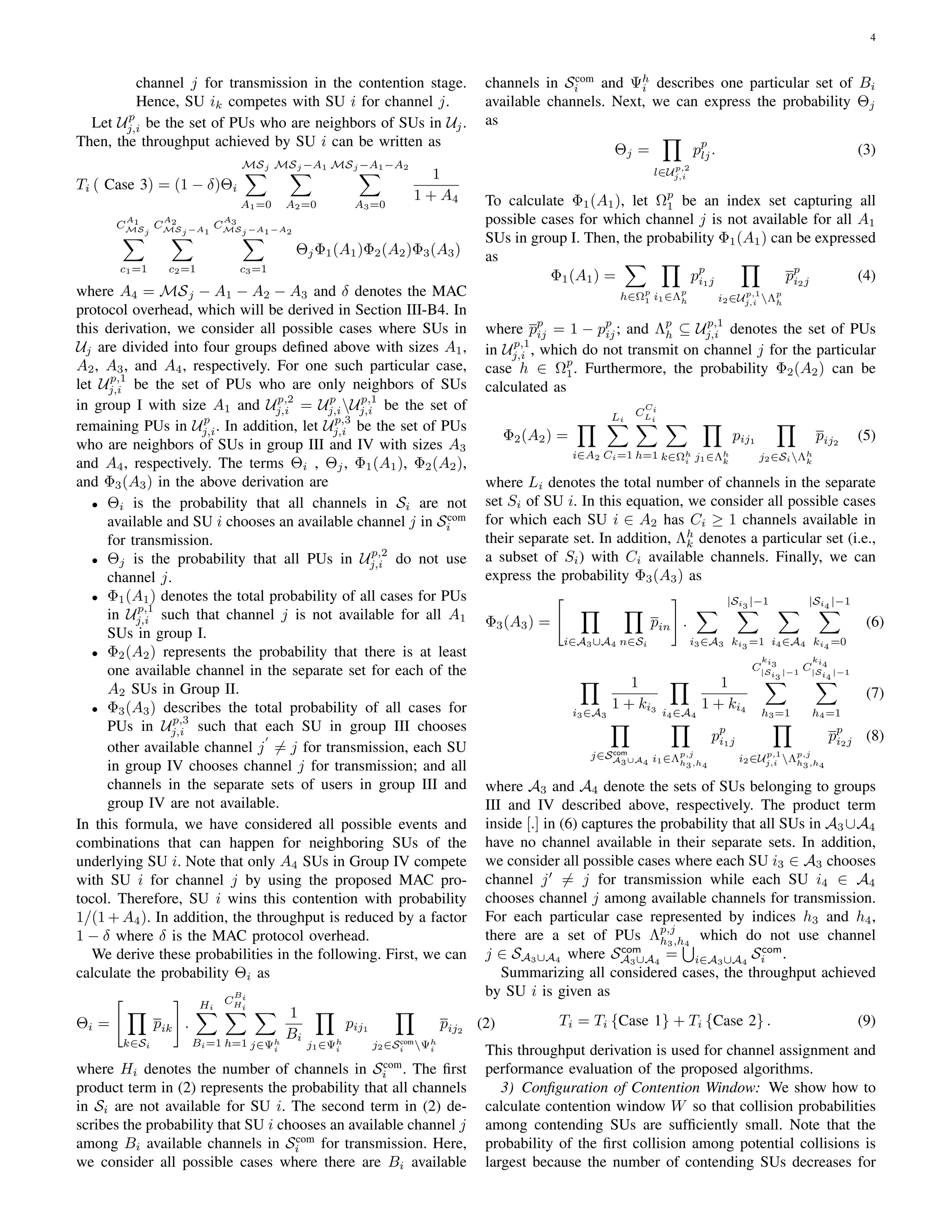 4
channel j for transmission in the contention stage.
Hence, SU ik competes with SU i for channel j.
Let Up
j,i be the set of PUs who are neighbors of SUs in Uj.
Then, the throughput achieved by SU i can be written as
Ti ( Case 3) = (1 − δ)Θi
MSj
∑
A1=0
MSj −A1
∑
A2=0
MSj −A1−A2
∑
A3=0
1
1 + A4
C
A1
MSj
∑
c1=1
C
A2
MSj −A1
∑
c2=1
C
A3
MSj −A1−A2
∑
c3=1
ΘjΦ1(A1)Φ2(A2)Φ3(A3)
where A4 = MSj − A1 − A2 − A3 and δ denotes the MAC
protocol overhead, which will be derived in Section III-B4. In
this derivation, we consider all possible cases where SUs in
Uj are divided into four groups deﬁned above with sizes A1,
A2, A3, and A4, respectively. For one such particular case,
let Up,1
j,i be the set of PUs who are only neighbors of SUs
in group I with size A1 and Up,2
j,i = Up
j,iUp,1
j,i be the set of
remaining PUs in Up
j,i. In addition, let Up,3
j,i be the set of PUs
who are neighbors of SUs in group III and IV with sizes A3
and A4, respectively. The terms Θi , Θj, Φ1(A1), Φ2(A2),
and Φ3(A3) in the above derivation are
• Θi is the probability that all channels in Si are not
available and SU i chooses an available channel j in Scom
i
for transmission.
• Θj is the probability that all PUs in Up,2
j,i do not use
channel j.
• Φ1(A1) denotes the total probability of all cases for PUs
in Up,1
j,i such that channel j is not available for all A1
SUs in group I.
• Φ2(A2) represents the probability that there is at least
one available channel in the separate set for each of the
A2 SUs in Group II.
• Φ3(A3) describes the total probability of all cases for
PUs in Up,3
j,i such that each SU in group III chooses
other available channel j
′
̸= j for transmission, each SU
in group IV chooses channel j for transmission; and all
channels in the separate sets of users in group III and
group IV are not available.
In this formula, we have considered all possible events and
combinations that can happen for neighboring SUs of the
underlying SU i. Note that only A4 SUs in Group IV compete
with SU i for channel j by using the proposed MAC pro-
tocol. Therefore, SU i wins this contention with probability
1/(1 + A4). In addition, the throughput is reduced by a factor
1 − δ where δ is the MAC protocol overhead.
We derive these probabilities in the following. First, we can
calculate the probability Θi as
Θi =
[
∏
k∈Si
pik
]
.
Hi∑
Bi=1
C
Bi
Hi∑
h=1
∑
j∈Ψh
i
1
Bi
∏
j1∈Ψh
i
pij1
∏
j2∈Scom
i Ψh
i
pij2
(2)
where Hi denotes the number of channels in Scom
i . The ﬁrst
product term in (2) represents the probability that all channels
in Si are not available for SU i. The second term in (2) de-
scribes the probability that SU i chooses an available channel j
among Bi available channels in Scom
i for transmission. Here,
we consider all possible cases where there are Bi available
channels in Scom
i and Ψh
i describes one particular set of Bi
available channels. Next, we can express the probability Θj
as
Θj =
∏
l∈Up,2
j,i
pp
lj. (3)
To calculate Φ1(A1), let Ωp
1 be an index set capturing all
possible cases for which channel j is not available for all A1
SUs in group I. Then, the probability Φ1(A1) can be expressed
as
Φ1(A1) =
∑
h∈Ωp
1
∏
i1∈Λp
h
pp
i1j
∏
i2∈Up,1
j,i Λp
h
pp
i2j (4)
where pp
ij = 1 − pp
ij; and Λp
h ⊆ Up,1
j,i denotes the set of PUs
in Up,1
j,i , which do not transmit on channel j for the particular
case h ∈ Ωp
1. Furthermore, the probability Φ2(A2) can be
calculated as
Φ2(A2) =
∏
i∈A2
Li∑
Ci=1
C
Ci
Li∑
h=1
∑
k∈Ωh
i
∏
j1∈Λh
k
pij1
∏
j2∈SiΛh
k
pij2
(5)
where Li denotes the total number of channels in the separate
set Si of SU i. In this equation, we consider all possible cases
for which each SU i ∈ A2 has Ci ≥ 1 channels available in
their separate set. In addition, Λh
k denotes a particular set (i.e.,
a subset of Si) with Ci available channels. Finally, we can
express the probability Φ3(A3) as
Φ3(A3) =
[
∏
i∈A3∪A4
∏
n∈Si
pin
]
.
∑
i3∈A3
|Si3 |−1
∑
ki3 =1
∑
i4∈A4
|Si4 |−1
∑
ki4 =0
(6)
∏
i3∈A3
1
1 + ki3
∏
i4∈A4
1
1 + ki4
C
ki3
|Si3
|−1
∑
h3=1
C
ki4
|Si4
|−1
∑
h4=1
(7)
∏
j∈Scom
A3∪A4
∏
i1∈Λp,j
h3,h4
pp
i1j
∏
i2∈Up,1
j,i Λp,j
h3,h4
pp
i2j (8)
where A3 and A4 denote the sets of SUs belonging to groups
III and IV described above, respectively. The product term
inside [.] in (6) captures the probability that all SUs in A3 ∪A4
have no channel available in their separate sets. In addition,
we consider all possible cases where each SU i3 ∈ A3 chooses
channel j′
̸= j for transmission while each SU i4 ∈ A4
chooses channel j among available channels for transmission.
For each particular case represented by indices h3 and h4,
there are a set of PUs Λp,j
h3,h4
which do not use channel
j ∈ SA3∪A4 where Scom
A3∪A4
=
∪
i∈A3∪A4
Scom
i .
Summarizing all considered cases, the throughput achieved
by SU i is given as
Ti = Ti {Case 1} + Ti {Case 2} . (9)
This throughput derivation is used for channel assignment and
performance evaluation of the proposed algorithms.
3) Conﬁguration of Contention Window: We show how to
calculate contention window W so that collision probabilities
among contending SUs are sufﬁciently small. Note that the
probability of the ﬁrst collision among potential collisions is
largest because the number of contending SUs decreases for
 