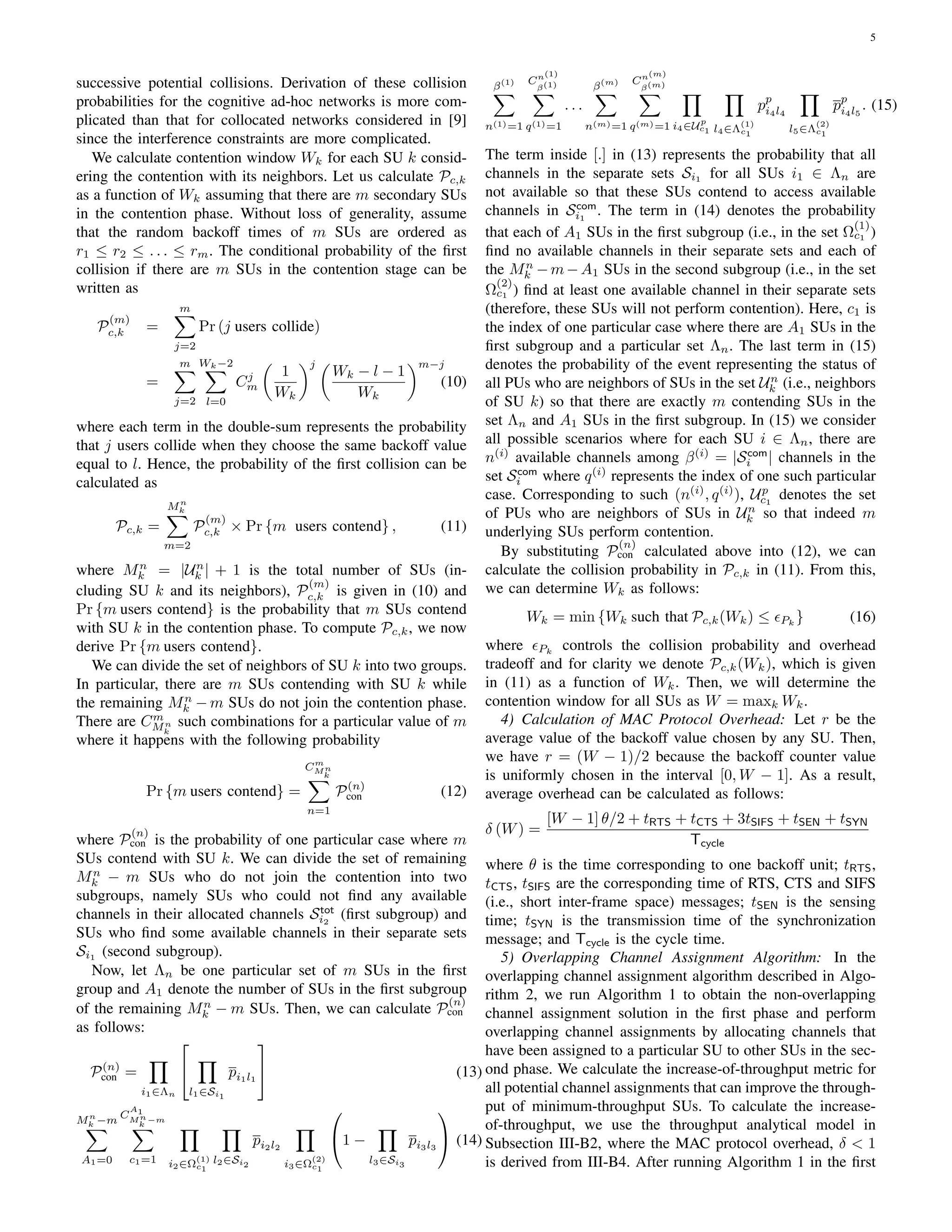 5
successive potential collisions. Derivation of these collision
probabilities for the cognitive ad-hoc networks is more com-
plicated than that for collocated networks considered in [9]
since the interference constraints are more complicated.
We calculate contention window Wk for each SU k consid-
ering the contention with its neighbors. Let us calculate Pc,k
as a function of Wk assuming that there are m secondary SUs
in the contention phase. Without loss of generality, assume
that the random backoff times of m SUs are ordered as
r1 ≤ r2 ≤ . . . ≤ rm. The conditional probability of the ﬁrst
collision if there are m SUs in the contention stage can be
written as
P
(m)
c,k =
m∑
j=2
Pr (j users collide)
=
m∑
j=2
Wk−2∑
l=0
Cj
m
(
1
Wk
)j (
Wk − l − 1
Wk
)m−j
(10)
where each term in the double-sum represents the probability
that j users collide when they choose the same backoff value
equal to l. Hence, the probability of the ﬁrst collision can be
calculated as
Pc,k =
Mn
k∑
m=2
P
(m)
c,k × Pr {m users contend} , (11)
where Mn
k = |Un
k | + 1 is the total number of SUs (in-
cluding SU k and its neighbors), P
(m)
c,k is given in (10) and
Pr {m users contend} is the probability that m SUs contend
with SU k in the contention phase. To compute Pc,k, we now
derive Pr {m users contend}.
We can divide the set of neighbors of SU k into two groups.
In particular, there are m SUs contending with SU k while
the remaining Mn
k − m SUs do not join the contention phase.
There are Cm
Mn
k
such combinations for a particular value of m
where it happens with the following probability
Pr {m users contend} =
Cm
Mn
k∑
n=1
P(n)
con (12)
where P
(n)
con is the probability of one particular case where m
SUs contend with SU k. We can divide the set of remaining
Mn
k − m SUs who do not join the contention into two
subgroups, namely SUs who could not ﬁnd any available
channels in their allocated channels Stot
i2
(ﬁrst subgroup) and
SUs who ﬁnd some available channels in their separate sets
Si1
(second subgroup).
Now, let Λn be one particular set of m SUs in the ﬁrst
group and A1 denote the number of SUs in the ﬁrst subgroup
of the remaining Mn
k − m SUs. Then, we can calculate P
(n)
con
as follows:
P(n)
con =
∏
i1∈Λn


∏
l1∈Si1
pi1l1

 (13)
Mn
k −m
∑
A1=0
C
A1
Mn
k
−m
∑
c1=1
∏
i2∈Ω
(1)
c1
∏
l2∈Si2
pi2l2
∏
i3∈Ω
(2)
c1

1 −
∏
l3∈Si3
pi3l3

 (14)
β(1)
∑
n(1)=1
Cn(1)
β(1)
∑
q(1)=1
. . .
β(m)
∑
n(m)=1
Cn(m)
β(m)
∑
q(m)=1
∏
i4∈Up
c1
∏
l4∈Λ
(1)
c1
pp
i4l4
∏
l5∈Λ
(2)
c1
pp
i4l5
. (15)
The term inside [.] in (13) represents the probability that all
channels in the separate sets Si1 for all SUs i1 ∈ Λn are
not available so that these SUs contend to access available
channels in Scom
i1
. The term in (14) denotes the probability
that each of A1 SUs in the ﬁrst subgroup (i.e., in the set Ω
(1)
c1 )
ﬁnd no available channels in their separate sets and each of
the Mn
k −m−A1 SUs in the second subgroup (i.e., in the set
Ω
(2)
c1 ) ﬁnd at least one available channel in their separate sets
(therefore, these SUs will not perform contention). Here, c1 is
the index of one particular case where there are A1 SUs in the
ﬁrst subgroup and a particular set Λn. The last term in (15)
denotes the probability of the event representing the status of
all PUs who are neighbors of SUs in the set Un
k (i.e., neighbors
of SU k) so that there are exactly m contending SUs in the
set Λn and A1 SUs in the ﬁrst subgroup. In (15) we consider
all possible scenarios where for each SU i ∈ Λn, there are
n(i)
available channels among β(i)
= |Scom
i | channels in the
set Scom
i where q(i)
represents the index of one such particular
case. Corresponding to such (n(i)
, q(i)
), Up
c1
denotes the set
of PUs who are neighbors of SUs in Un
k so that indeed m
underlying SUs perform contention.
By substituting P
(n)
con calculated above into (12), we can
calculate the collision probability in Pc,k in (11). From this,
we can determine Wk as follows:
Wk = min {Wk such that Pc,k(Wk) ≤ ϵPk
} (16)
where ϵPk
controls the collision probability and overhead
tradeoff and for clarity we denote Pc,k(Wk), which is given
in (11) as a function of Wk. Then, we will determine the
contention window for all SUs as W = maxk Wk.
4) Calculation of MAC Protocol Overhead: Let r be the
average value of the backoff value chosen by any SU. Then,
we have r = (W − 1)/2 because the backoff counter value
is uniformly chosen in the interval [0, W − 1]. As a result,
average overhead can be calculated as follows:
δ (W) =
[W − 1] θ/2 + tRTS + tCTS + 3tSIFS + tSEN + tSYN
Tcycle
where θ is the time corresponding to one backoff unit; tRTS,
tCTS, tSIFS are the corresponding time of RTS, CTS and SIFS
(i.e., short inter-frame space) messages; tSEN is the sensing
time; tSYN is the transmission time of the synchronization
message; and Tcycle is the cycle time.
5) Overlapping Channel Assignment Algorithm: In the
overlapping channel assignment algorithm described in Algo-
rithm 2, we run Algorithm 1 to obtain the non-overlapping
channel assignment solution in the ﬁrst phase and perform
overlapping channel assignments by allocating channels that
have been assigned to a particular SU to other SUs in the sec-
ond phase. We calculate the increase-of-throughput metric for
all potential channel assignments that can improve the through-
put of minimum-throughput SUs. To calculate the increase-
of-throughput, we use the throughput analytical model in
Subsection III-B2, where the MAC protocol overhead, δ < 1
is derived from III-B4. After running Algorithm 1 in the ﬁrst
 