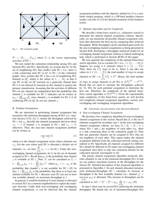 2
Fig. 1. The contention graph.
Pp
=
(
P1, . . . , PMp
)
where Pi is the vector representing
activities of PU i.
We now model the contention relationship among SUs and
between PUs and SUs. Speciﬁcally, we assume that Un
i be the
set of neighboring SUs that conﬂict with SU i (i.e., there is
a link connecting each SU in Un
i to SU i in the contention
graph). Also, assume that SU k has a set of neighboring PUs
denoted as Up
k , which is the subset of 1, . . . , Mp so that if
any PU in the set Up
k transmit on a particular channel then
SU k is not allowed to transmit on this channel to protect the
primary transmission. Assuming that the activities of different
PUs on any channel are independent then the probability that
channel j is available for SU k indicates can be written as
pkj =
∏
i∈Up
k
pp
ij since channel j is available for SU k if all
conﬂicting PUs in Up
k do not use channel j.
B. Problem Formulation
We are interested in performing channel assignment that
maximizes the minimum throughput among all SUs (i.e., max-
min fairness [13]). Let Ti denote the throughput achieved by
SU i. Let xij describe the channel assignment decision where
xij = 1 if channel j is assigned to SU i and xij = 0,
otherwise. Then, the max-min channel assignment problem
can be written as
max
x
min
i
Ti (1)
where x is the channel assignment vector whose elements are
xij. For the case where each SU is allocated a distinct set of
channels, i.e., we have
Ms∑
i=1
xij = 1, for all j. Under this non-
overlapping channel assignments, let Si be the set of channels
assigned to SU i. Recall that pij is the probability that channel
j is available at SU i. Then, Ti can be calculated as Ti =
1 −
∏
j∈Si
pij = 1 −
N∏
j=1
(¯pij)
xij
where pij = 1 − pij is the
probability that channel j is not available for SU i [9]. In
fact, 1 −
∏
j∈Si
pij is the probability that there is at least one
channel available for SU i. Because each SU can use at most
one available channel, its maximum throughput is 1.
In general, it would be beneﬁcial if each channel is allocated
to several SUs in a common neighborhood to exploit the multi-
user diversity. Under both non-overlapping and overlapping
channel assignments, it can be observed that the channel
assignment problem with the objective deﬁned in (1) is a non-
linear integer program, which is a NP-hard problem (interest
readers can refer to [12] for detailed treatment of this hardness
result).
C. Optimal Algorithm and Its Complexity
We describe a brute-force search (i.e., exhaustive search) to
determine the optimal channel assignment solution. Speciﬁ-
cally, we can enumerate all possible channel assignment solu-
tions then determine the best one by comparing their achieved
throughput. While throughput can be calculated quite easily for
the non-overlapping channel assignments as being presented in
Section II-B, developing a throughput analytical model for an
overlapping channel assignment solution is indeed challenging
task, which is performed in Section III-B2 of this paper.
We now quantify the complexity of the optimal brute-force
search algorithm. Let us consider SU i (i.e., i ∈ {1, . . . , Ms}).
Suppose we assign it k channels where k ∈ {1, . . . , N}).
Then, there are Ck
N ways to do so. Since k can take any
values in k ∈ {1, . . . , N}, the total number of ways to assign
channels to SU i is
N∑
k=1
Ck
N ≈ 2N
. Hence, the total number
of ways to assign channels to all SUs is
(
2N
)Ms
= 2NMs
.
Recall that we need to calculate the throughputs achieved
by Ms SUs for each potential assignment to determine the
best one. Therefore, the complexity of the optimal brute-
force search algorithm is O(2NMs
). Given the exponentially
large complexity of this brute-force search, we will develop
low-complexity channel assignment algorithms, namely non-
overlapping and overlapping assignment algorithms.
III. CHANNEL ALLOCATION AND ACCESS DESIGN
A. Non-overlapping Channel Assignment
We develop a low-complexity algorithm for non-overlapping
channel assignment in this section. Recall that Si is the set of
channels assigned for secondary user i. In the non-overlapping
channel assignment scheme, we have Si ∩ Sj = ∅, i ̸= j
where SUs i and j are neighbors of each other (i.e., there
is a link connecting them in the contention graph G). Note
that one particular channel can be assigned to SUs who are
not neighbors of each other. This aspect makes the channel
assignment different from the collocated network setting con-
sidered in [9]. Speciﬁcally all channels assigned for different
SUs should be different in [9] under non-overlapping channel
assignment since there is only one contention domain for the
collocated network investigated in [9].
The greedy channel assignment algorithm iteratively allo-
cates channels to one of the minimum-throughput SUs so that
we can achieve maximum increase in the throughput for the
chosen SU. Detailed description of the proposed algorithm is
presented in Algorithm 1. In each channel allocation iteration,
each minimum-throughput SU i calculates its increase in
throughput if the best available channel (i.e., channel j∗
i =
arg max
j∈Sa
pij) is allocated. This increase in throughput can be
calculated as ∆Ti = Ta
i − Tb
i = pij∗
i
∏
j∈Si
(1 − pij) [9].
In step 4, there may be several SUs achieving the minimum
throughput. We denote this set of minimum-throughput SUs
 