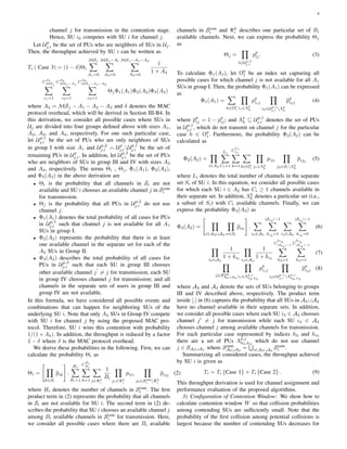 4
channel j for transmission in the contention stage.
Hence, SU ik competes with SU i for channel j.
Let Up
j,i be the set of PUs who are neighbors of SUs in Uj.
Then, the throughput achieved by SU i can be written as
Ti ( Case 3) = (1 − δ)Θi
MSj
∑
A1=0
MSj −A1
∑
A2=0
MSj −A1−A2
∑
A3=0
1
1 + A4
C
A1
MSj
∑
c1=1
C
A2
MSj −A1
∑
c2=1
C
A3
MSj −A1−A2
∑
c3=1
ΘjΦ1(A1)Φ2(A2)Φ3(A3)
where A4 = MSj − A1 − A2 − A3 and δ denotes the MAC
protocol overhead, which will be derived in Section III-B4. In
this derivation, we consider all possible cases where SUs in
Uj are divided into four groups deﬁned above with sizes A1,
A2, A3, and A4, respectively. For one such particular case,
let Up,1
j,i be the set of PUs who are only neighbors of SUs
in group I with size A1 and Up,2
j,i = Up
j,iUp,1
j,i be the set of
remaining PUs in Up
j,i. In addition, let Up,3
j,i be the set of PUs
who are neighbors of SUs in group III and IV with sizes A3
and A4, respectively. The terms Θi , Θj, Φ1(A1), Φ2(A2),
and Φ3(A3) in the above derivation are
• Θi is the probability that all channels in Si are not
available and SU i chooses an available channel j in Scom
i
for transmission.
• Θj is the probability that all PUs in Up,2
j,i do not use
channel j.
• Φ1(A1) denotes the total probability of all cases for PUs
in Up,1
j,i such that channel j is not available for all A1
SUs in group I.
• Φ2(A2) represents the probability that there is at least
one available channel in the separate set for each of the
A2 SUs in Group II.
• Φ3(A3) describes the total probability of all cases for
PUs in Up,3
j,i such that each SU in group III chooses
other available channel j
′
̸= j for transmission, each SU
in group IV chooses channel j for transmission; and all
channels in the separate sets of users in group III and
group IV are not available.
In this formula, we have considered all possible events and
combinations that can happen for neighboring SUs of the
underlying SU i. Note that only A4 SUs in Group IV compete
with SU i for channel j by using the proposed MAC pro-
tocol. Therefore, SU i wins this contention with probability
1/(1 + A4). In addition, the throughput is reduced by a factor
1 − δ where δ is the MAC protocol overhead.
We derive these probabilities in the following. First, we can
calculate the probability Θi as
Θi =
[
∏
k∈Si
pik
]
.
Hi∑
Bi=1
C
Bi
Hi∑
h=1
∑
j∈Ψh
i
1
Bi
∏
j1∈Ψh
i
pij1
∏
j2∈Scom
i Ψh
i
pij2
(2)
where Hi denotes the number of channels in Scom
i . The ﬁrst
product term in (2) represents the probability that all channels
in Si are not available for SU i. The second term in (2) de-
scribes the probability that SU i chooses an available channel j
among Bi available channels in Scom
i for transmission. Here,
we consider all possible cases where there are Bi available
channels in Scom
i and Ψh
i describes one particular set of Bi
available channels. Next, we can express the probability Θj
as
Θj =
∏
l∈Up,2
j,i
pp
lj. (3)
To calculate Φ1(A1), let Ωp
1 be an index set capturing all
possible cases for which channel j is not available for all A1
SUs in group I. Then, the probability Φ1(A1) can be expressed
as
Φ1(A1) =
∑
h∈Ωp
1
∏
i1∈Λp
h
pp
i1j
∏
i2∈Up,1
j,i Λp
h
pp
i2j (4)
where pp
ij = 1 − pp
ij; and Λp
h ⊆ Up,1
j,i denotes the set of PUs
in Up,1
j,i , which do not transmit on channel j for the particular
case h ∈ Ωp
1. Furthermore, the probability Φ2(A2) can be
calculated as
Φ2(A2) =
∏
i∈A2
Li∑
Ci=1
C
Ci
Li∑
h=1
∑
k∈Ωh
i
∏
j1∈Λh
k
pij1
∏
j2∈SiΛh
k
pij2
(5)
where Li denotes the total number of channels in the separate
set Si of SU i. In this equation, we consider all possible cases
for which each SU i ∈ A2 has Ci ≥ 1 channels available in
their separate set. In addition, Λh
k denotes a particular set (i.e.,
a subset of Si) with Ci available channels. Finally, we can
express the probability Φ3(A3) as
Φ3(A3) =
[
∏
i∈A3∪A4
∏
n∈Si
pin
]
.
∑
i3∈A3
|Si3 |−1
∑
ki3 =1
∑
i4∈A4
|Si4 |−1
∑
ki4 =0
(6)
∏
i3∈A3
1
1 + ki3
∏
i4∈A4
1
1 + ki4
C
ki3
|Si3
|−1
∑
h3=1
C
ki4
|Si4
|−1
∑
h4=1
(7)
∏
j∈Scom
A3∪A4
∏
i1∈Λp,j
h3,h4
pp
i1j
∏
i2∈Up,1
j,i Λp,j
h3,h4
pp
i2j (8)
where A3 and A4 denote the sets of SUs belonging to groups
III and IV described above, respectively. The product term
inside [.] in (6) captures the probability that all SUs in A3 ∪A4
have no channel available in their separate sets. In addition,
we consider all possible cases where each SU i3 ∈ A3 chooses
channel j′
̸= j for transmission while each SU i4 ∈ A4
chooses channel j among available channels for transmission.
For each particular case represented by indices h3 and h4,
there are a set of PUs Λp,j
h3,h4
which do not use channel
j ∈ SA3∪A4 where Scom
A3∪A4
=
∪
i∈A3∪A4
Scom
i .
Summarizing all considered cases, the throughput achieved
by SU i is given as
Ti = Ti {Case 1} + Ti {Case 2} . (9)
This throughput derivation is used for channel assignment and
performance evaluation of the proposed algorithms.
3) Conﬁguration of Contention Window: We show how to
calculate contention window W so that collision probabilities
among contending SUs are sufﬁciently small. Note that the
probability of the ﬁrst collision among potential collisions is
largest because the number of contending SUs decreases for
 
