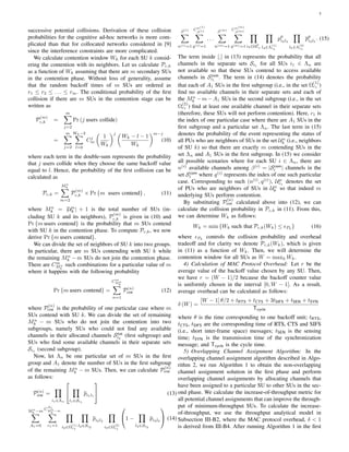 5
successive potential collisions. Derivation of these collision
probabilities for the cognitive ad-hoc networks is more com-
plicated than that for collocated networks considered in [9]
since the interference constraints are more complicated.
We calculate contention window Wk for each SU k consid-
ering the contention with its neighbors. Let us calculate Pc,k
as a function of Wk assuming that there are m secondary SUs
in the contention phase. Without loss of generality, assume
that the random backoff times of m SUs are ordered as
r1 ≤ r2 ≤ . . . ≤ rm. The conditional probability of the ﬁrst
collision if there are m SUs in the contention stage can be
written as
P
(m)
c,k =
m∑
j=2
Pr (j users collide)
=
m∑
j=2
Wk−2∑
l=0
Cj
m
(
1
Wk
)j (
Wk − l − 1
Wk
)m−j
(10)
where each term in the double-sum represents the probability
that j users collide when they choose the same backoff value
equal to l. Hence, the probability of the ﬁrst collision can be
calculated as
Pc,k =
Mn
k∑
m=2
P
(m)
c,k × Pr {m users contend} , (11)
where Mn
k = |Un
k | + 1 is the total number of SUs (in-
cluding SU k and its neighbors), P
(m)
c,k is given in (10) and
Pr {m users contend} is the probability that m SUs contend
with SU k in the contention phase. To compute Pc,k, we now
derive Pr {m users contend}.
We can divide the set of neighbors of SU k into two groups.
In particular, there are m SUs contending with SU k while
the remaining Mn
k − m SUs do not join the contention phase.
There are Cm
Mn
k
such combinations for a particular value of m
where it happens with the following probability
Pr {m users contend} =
Cm
Mn
k∑
n=1
P(n)
con (12)
where P
(n)
con is the probability of one particular case where m
SUs contend with SU k. We can divide the set of remaining
Mn
k − m SUs who do not join the contention into two
subgroups, namely SUs who could not ﬁnd any available
channels in their allocated channels Stot
i2
(ﬁrst subgroup) and
SUs who ﬁnd some available channels in their separate sets
Si1
(second subgroup).
Now, let Λn be one particular set of m SUs in the ﬁrst
group and A1 denote the number of SUs in the ﬁrst subgroup
of the remaining Mn
k − m SUs. Then, we can calculate P
(n)
con
as follows:
P(n)
con =
∏
i1∈Λn


∏
l1∈Si1
pi1l1

 (13)
Mn
k −m
∑
A1=0
C
A1
Mn
k
−m
∑
c1=1
∏
i2∈Ω
(1)
c1
∏
l2∈Si2
pi2l2
∏
i3∈Ω
(2)
c1

1 −
∏
l3∈Si3
pi3l3

 (14)
β(1)
∑
n(1)=1
Cn(1)
β(1)
∑
q(1)=1
. . .
β(m)
∑
n(m)=1
Cn(m)
β(m)
∑
q(m)=1
∏
i4∈Up
c1
∏
l4∈Λ
(1)
c1
pp
i4l4
∏
l5∈Λ
(2)
c1
pp
i4l5
. (15)
The term inside [.] in (13) represents the probability that all
channels in the separate sets Si1 for all SUs i1 ∈ Λn are
not available so that these SUs contend to access available
channels in Scom
i1
. The term in (14) denotes the probability
that each of A1 SUs in the ﬁrst subgroup (i.e., in the set Ω
(1)
c1 )
ﬁnd no available channels in their separate sets and each of
the Mn
k −m−A1 SUs in the second subgroup (i.e., in the set
Ω
(2)
c1 ) ﬁnd at least one available channel in their separate sets
(therefore, these SUs will not perform contention). Here, c1 is
the index of one particular case where there are A1 SUs in the
ﬁrst subgroup and a particular set Λn. The last term in (15)
denotes the probability of the event representing the status of
all PUs who are neighbors of SUs in the set Un
k (i.e., neighbors
of SU k) so that there are exactly m contending SUs in the
set Λn and A1 SUs in the ﬁrst subgroup. In (15) we consider
all possible scenarios where for each SU i ∈ Λn, there are
n(i)
available channels among β(i)
= |Scom
i | channels in the
set Scom
i where q(i)
represents the index of one such particular
case. Corresponding to such (n(i)
, q(i)
), Up
c1
denotes the set
of PUs who are neighbors of SUs in Un
k so that indeed m
underlying SUs perform contention.
By substituting P
(n)
con calculated above into (12), we can
calculate the collision probability in Pc,k in (11). From this,
we can determine Wk as follows:
Wk = min {Wk such that Pc,k(Wk) ≤ ϵPk
} (16)
where ϵPk
controls the collision probability and overhead
tradeoff and for clarity we denote Pc,k(Wk), which is given
in (11) as a function of Wk. Then, we will determine the
contention window for all SUs as W = maxk Wk.
4) Calculation of MAC Protocol Overhead: Let r be the
average value of the backoff value chosen by any SU. Then,
we have r = (W − 1)/2 because the backoff counter value
is uniformly chosen in the interval [0, W − 1]. As a result,
average overhead can be calculated as follows:
δ (W) =
[W − 1] θ/2 + tRTS + tCTS + 3tSIFS + tSEN + tSYN
Tcycle
where θ is the time corresponding to one backoff unit; tRTS,
tCTS, tSIFS are the corresponding time of RTS, CTS and SIFS
(i.e., short inter-frame space) messages; tSEN is the sensing
time; tSYN is the transmission time of the synchronization
message; and Tcycle is the cycle time.
5) Overlapping Channel Assignment Algorithm: In the
overlapping channel assignment algorithm described in Algo-
rithm 2, we run Algorithm 1 to obtain the non-overlapping
channel assignment solution in the ﬁrst phase and perform
overlapping channel assignments by allocating channels that
have been assigned to a particular SU to other SUs in the sec-
ond phase. We calculate the increase-of-throughput metric for
all potential channel assignments that can improve the through-
put of minimum-throughput SUs. To calculate the increase-
of-throughput, we use the throughput analytical model in
Subsection III-B2, where the MAC protocol overhead, δ < 1
is derived from III-B4. After running Algorithm 1 in the ﬁrst
 