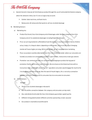 11
 Second channel is how we will distributeour productthrough the use of contracted distribution company
where the demand is there, but it’s not as largeas key accounts
 Outlets: Soda machines,and food chains
 Restaurants:All restaurants that wants to sell non-alcoholic beverage
8) Marketing Analysis
a) Marketing mix
 Product-Our brand, Coca-Cola Company and all beverages under the main company Coca-Cola
Company and all its subsidiaries beverages includingPowerAde, Glaceau
 Price- our pricingstandardsisaffordableall over the world, it is easily accessiblein terms of dollar
value,simply,itis cheap to obtain,depending on the market, and prices will adjust.Emerging
market will havea higher pricetag. Whilenew market, we will usepenetration marketing.
 Place- our product could be obtained in more than mile distantno matter where our consumers are
located, our product are conveniently located in super markets, restaurants or even gas stations
 Promotion- we communicate with our consumers by packagingour product duringspecial
promotion likethe world cup, or even Olympics.We also havecan distributemachines with no
transaction inlets,and there’s only a “hug me” sign where consumers would engage the machine for
it to dispensesoda free of charge, then the word of mouth begins, this is not only a connection
between Coca-Cola Company and its consumers but also consumers to consumers
b) SWOT Analysis
i. Strength
 The firstnon-alcoholic beverages in the world
 Our PR and the connection between the company and consumers are top notch
 Any subsidiaries brand under the Coca-Cola Company,guarantees a good quality
 Different timingadvertisement different activities sponsorship,or even seasonal
 Our productis reachablearound the world
 
