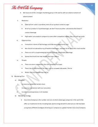 12
 We have one of the strongest marketing group in the world, with our adverse selectin of
advertisement
ii. Weakness
 Obesity from soda is a problem,most of our product contains sugar
 All of our product is liquid beverages,we don’t have any other subsidiaries that doesn’t
contain beverage
 High water consumption compare to some other competitors where they are sellingsnacks
iii. Opportunities
 Innovation in terms of technology could decrease opportunity cost
 We should includewidearray of heathier beverages, and even think about the snack market
 There are still a coupleemerging markets that we should take advantage.
 Spread the brand into new heights than ever before
iv. Threats
 There are more competitors than the company firstopen
 There lots of substitutions for soda,such as unsweet soda water, Perrier
 Water scarcity isbecominga reality
9) Marketing Plan
a) Objective
i. Increaseour potential market share
ii. Increaseour connection with our consumers
iii. Increasebrand awareness in all markets
b) Marketing strategy
 Coca-Cola Company is the number one non-alcoholicbeverage companies in the world.We
offer our traditional drinksincludingCoke, Sprite alongsidewith its diet version.We had been
usingmany different strategies directingour company to a global market. Coca-Cola Company
 