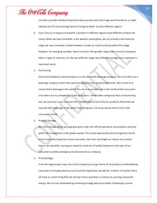 13
could be consider a Global Corporation becausewe look atthis huge world market as a single
identity, but of course,things have to change to better suitthe different regions
 Coca-Cola as a company alongwith is productin different regions have different product life
cycles.When we look atmarkets in the western atmosphere, we are already in the maturity
stage, we must innovate in advertisement in order to sustain and stay within this stage.
However, for emerging markets, those are only in the growth stage, there arestill a longwait
before it gets to maturity. For the two different stage, two different strategy must implement a
maximum result.
1. Positioning
Coca-Cola Company is positioningus as a non-alcoholic beveragecompany. We consider us as a
beverage company rather than positioningeach of our productdifferently. We are the first
nonalcoholic beveragein this world; this set us as number one in the minds of the consumers
sincethere are no competition in the early years.Unlike other companies that are branching
out, we stay true to our core business.Peoplelook at Coca-Cola Co. products;they know we
have the best beverage in the world. Everything was a first;we would remain firstin the
consumers’minds.
2. Product Strategy
We must change up the packagingto give a new and refreshingview to our products and stay
within the competition in the global market. This could improvethe positioningof our brand
and increasethe happiness of our consumers. We must not forget our motive of a cleaner
future; we would be reusingour materials to be eco-friendly Company to the eyes of our
consumers and the prestigious brand nameof our company.
3. PriceStrategy
From the beginningto now, Coca-Cola Company pricingin terms of its product areaffordability,
consumers are happy about our priceand the experience we deliver. In terms of market share,
we have an astonishing42%,we sellingin mass quantity in a lowprice,causinga lowprofit
margin.We are not implementing skimmingstrategy becausea bottle of beverage cannot
 