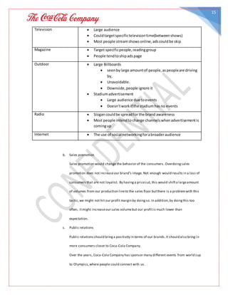 15
Television  Large audience
 Couldtargetspecifictelevisiontime(betweenshows)
 Most people streamshowsonline,adscouldbe skip
Magazine  Target specificpeople,readinggroup
 People tendtoshipadspage
Outdoor  Large Billboards
 seenbylarge amountof people,aspeopleare driving
by,
 Unavoidable.
 Downside,people ignore it
 Stadiumadvertisement
 Large audience due toevents
 Doesn’tworkif the stadiumhasno events
Radio  Slogancouldbe spreadfor the brand awareness
 Most people intendtochange channelswhenadvertisementis
comingup
Internet  The use of social networkingforabroaderaudience
b. Sales promotion
Sales promotion would change the behavior of the consumers. Overdoingsales
promotion does not increaseour brand’s image. Not enough would results in a loss of
consumers that are not loyalist. By havinga pricecut, this would shifta largeamount
of volumes from our production lineto the sales floor butthere is a problemwith this
tactic,we might not hit our profit margin by doingso. In addition,by doingthis too
often, itmight increaseour sales volumebut our profitis much lower than
expectation.
c. Public relations
Public relationsshould bringa positivity in terms of our brands.It should also bringi n
more consumers closer to Coca-Cola Company.
Over the years, Coca-Cola Company has sponsor many different events from world cup
to Olympics,where people could connect with us.
 