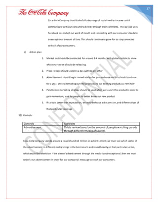 17
Coca-Cola Company should take full advantageof social media sincewe could
communicate with our consumers directly through their comments. The way we uses
Facebook to conduct our word of mouth and connecting with our consumers leads to
an exceptional amount of fans.This should continueto grow for to stay connected
with all of our consumers.
c) Action plan
1. Market test should be conducted for around 3-4 months, with global statistic to know
which market we should be releasing
2. Press releaseshould lastonly a day justlikeany other
3. Advertisement should begin immediately after press releaseand this should continue
for a year, while alternatingour new product and our existingproductas a reminder
4. Penetration marketing strategy should be used when we launch this productin order to
gain momentum, and for people to better know our new product
5. If sales is better than expectation, we would release a diet version,and different sizes of
that particular beverage
10) Controls
Controls Activities
Advertisement Thisis review basedonthe amountof people watching ourads
throughdifferentmeansof sources
Coca-Cola Company spends around a couplehundred million on advertisement; we must see which sector of
the advertisement in different media brings in the best results and investheavily on that particularsector,
which would be television.If the view of advertisement through the media is not exceptional,then we must
rework our advertisement in order for our company’s message to reach our consumers.
 