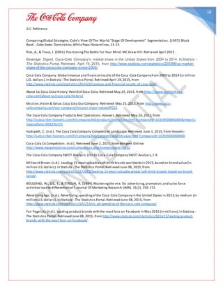 18
11) Reference
ComparingGlobal Strategies: Coke's View Of The World:"Stage Of Development" Segmentation. (1997).Black
Book - Coke Seeks Domination,WhilePepsi Streamlines,13-14.
Ries, A., & Trout, J. (2001).PositioningThe Battle For Your Mind. MC Graw Hill.Retrieved April 2015
Beverage Digest. Coca-Cola Company's market share in the United States from 2004 to 2014. InStatista -
The Statistics Portal. Retrieved April 19, 2015, from http://www.statista.com/statistics/225388/us-market-
share-of-the-coca-cola-company-since-2004/
Coca-Cola Company. Global revenue and financial results of the Coca-Cola Company from 2009 to 2014 (in million
U.S. dollars).In Statista - The Statistics Portal.Retrieved April 19,2015, from
http://www.statista.com/statistics/264423/revenue-and-financial-results-of-coca-cola/
About Us Coca-Cola History.World of Coca-Cola.Retrieved May 25, 2015, from https://www.worldofcoca-
cola.com/about-us/coca-cola-history/
Mission,Vision & Value.Coca Cola Our Company. Retrieved May 25, 2015,from http://www.coca-
colacompany.com/our-company/mission-vision-values#TCCC
The Coca-Cola Company Products And Operations.Hoovers. Retrieved May 26, 2015,from
http://subscriber.hoovers.com/H/company360/productsOperations.html?companyId=10359000000000&newsCo
mpanyDuns=003296175
Hudspeth, C. (n.d.). The Coca Cola Company Competitive Landscape.Retrieved June 1, 2015,from Hoovers:
http://subscriber.hoovers.com/H/company360/competitiveLandscape.html?companyId=10359000000000
Coca-Cola Co Competitors. (n.d.). Retrieved June 2, 2015, from Mergent Online:
http://www.mergentonline.com/competitors.php?compnumber=1832
The Coca-Cola Company SWOT Analysis.(2014).Coca-Cola Company SWOT Analysis,1-9.
Millward Brown.(n.d.). Leading 15 most valuablesoftdrink brands worldwidein 2015,based on brand value(in
million U.S.dollars).In Statista - The Statistics Portal.Retrieved June 08, 2015,from
http://www.statista.com/statistics/273063/leading-15-most-valuable-global-soft-drink-brands-based-on-brand-
value/.
BOULDING, W., LEE, E., & STAELIN, R. (1994).Masteringthe mix: Do advertising,promotion,and sales force
activities lead to differentiation?.Journal Of Marketing Research (JMR), 31(2), 159-172.
AdvertisingAge. (n.d.). Advertising spendingof the Coca-Cola Company in the United States in 2013,by medium (in
million U.S.dollars) .In Statista - The Statistics Portal.Retrieved June 08, 2015, from
http://www.statista.com/statistics/192253/us-ad-spending-of-the-coca-cola-company/.
Fan Page List.(n.d.). Leading product brands with the most fans on Facebook in May 2015 (in millions).In Statista -
The Statistics Portal.Retrieved June 08, 2015, from http://www.statista.com/statistics/265657/leading-product-
brands-with-the-most-fans-on-facebook/.
 