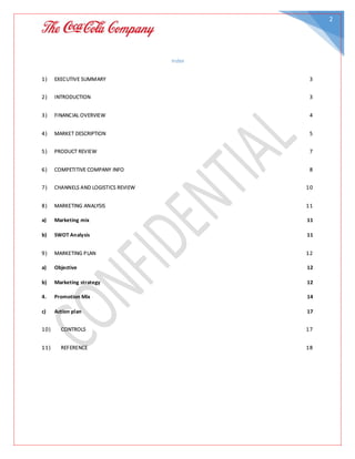 2
Index
1) EXECUTIVE SUMMARY 3
2) INTRODUCTION 3
3) FINANCIAL OVERVIEW 4
4) MARKET DESCRIPTION 5
5) PRODUCT REVIEW 7
6) COMPETITIVE COMPANY INFO 8
7) CHANNELS AND LOGISTICS REVIEW 10
8) MARKETING ANALYSIS 11
a) Marketing mix 11
b) SWOT Analysis 11
9) MARKETING PLAN 12
a) Objective 12
b) Marketing strategy 12
4. Promotion Mix 14
c) Action plan 17
10) CONTROLS 17
11) REFERENCE 18
 