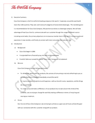 3
1) Executive Summary
Coca Cola Company is the firstsoft drink leadingcompany in the world. It operates around the world with
more than 100 countries.They own and licenseall categories of nonalcoholicbeverages. This marketing plan
is a recommendation for Coca Cola Company. We position ourselves as a beverage company. We will take
advantage of how Coca-Cola Co. communicate with our customer through the usageof different source
includingsocial media.Our primary objectiveis to increaseour market share in the world, increaseour brand
awareness in new markets, and finally,to connect with more consumers than we ever did.
2) Introduction
a) Background
 Coca-Cola began in 1886
 It originated from a flavored syrup, mix with carbonated water
 Frank M. Robinson named this brand “Coca‑Cola”alongwith its trademark
b) Mission
Coca-Cola Company has the followingmissions.
 To refresh the world- with our products, the process of consumingis not only refreshingto you as
an individual butas alongwith everybody around the world
 To inspiremoments of optimismand happiness- with our brand’s name, reputation, and the things
we are partaking
 To create valueand make a difference- all our products has its own valuein the minds of the
customer, we are tryingto change the world by making a difference in terms of recyclingand
reusingour materials
c) Vision
Our mission of Coca-Cola Company is we aretrying to achieve as a goal,we will try to achieve the goal
with our connection with the customer alongwith our product.
 