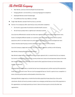 6
 New Market, uses Coca-Cola brandingfor brand awareness
 Emerging Market- core brand focus,increasingimageagainstcompetition
 Developed Market-alcohol-freebeverages
 Pricedifference from Low, Medium, and High
 Target- New Markets, example likeChina,Russia, and India
 Position- Firstcompany to offer soda likeCoca-Cola unlikeother competitors
 Our brand is a guarantee of satisfaction and other health concerns
 We will havea product that is rightfor each individual customer
Coca-Cola has differentiateits market into three main segments that is more approachabledueto many
factors includingthe different markets as in countries rather than targeting a portion of the country’s
population,which is not ideal and pricier justto segment that portion.A country could generate more
revenue that that specific group,country’s population means revenue for the company.
Coca Cola Company categorized countries into three different segments and they are the following.
New Market, Emerging Market, Developed Market
New Market categorized as a market that we are tryingto approach;this is a new territory for our company.
Our brand is notknown for that particular country and we must invest on brand awareness above all else.We
then target all agegroup, all ethnicity,and all sexes for their population to know our brand.Some new
markets includeIndia.
Emerging Market categorized as a market that we have already approach,and the majority of the population
knows about our brand’s name. Then we startto propaganda how our brand is superior to our competitors in
terms of brand,quality,health,and the benefits of drink Coca-Cola.
Developed Market categorized as a market that the whole population knows about Coca -Cola and its
subsidiaries.Wedo not have to promote as extensive as emerging market because most of the population in
this segmentation arealready loyalistto our brand. We do not have to push as hard as the other two
segmentation.
 