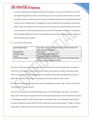 7
Sincethree segmentation has different view of Coca Cola Company, our prices musta djustfairly in terms of
how people will approach our brand.In new markets, we must priceour product lower for them to consume
our product, spread our company by word of mouth, and mostly for the majority of the population,getting to
know our brand. Emerging market is a stage where we have already done some propaganda,we could now
charge a higher pricecompare to new markets becauseone, the money we spend on advertisement, second,
and the population arewillingto pay extra justfor our product. For developed market, there is no doubt we
would chargethe highest because they have already become loyalist,they arewillingto pay the market price
without hesitation for our product.
5) Coca-Cola Co.Product Review
SparkingBeverages Coca-Cola, Coca-ColaZero/Coke Zero,DietCoke/Coca-Cola
light,Fanta,Fresca,Sprite
EnergyDrinks Burn,Nos
Still Beverages Coffee &Teas,Matte LeaoTeas
Juices Minute Maid,Minute Maid Pulpy
OtherStill beverages GlaceauVitaminwater,Fuze,Sportsdrinks,Powerade, Dasani,
ZICOpure premiumCoconutWater
Coca-Cola is introducinga largelineof products from our tradition,most iconic productfrom the sparklingline,
“Coca-Cola”.As time gradually moves,we introduce a largearray of products includingits lower sugar product,
“Diet”, to many other sub drinks includingenergy drinks likeNOS, still beverages likecoffee and tea, juices like
Minute Maid,and other still beverages includingsports drinks,Dasani Water,or Vitamin water.
Whilehealth has becoming a tauntingconcern, we are not targeting our product’s sugar,sodium,and caloriesto
an optimal level for its sugar products
Coca-Cola has alwaysbeen an alcohol freebeverage in terms of all the beverages in the market. Our soft drink
might consista high amount of sugar but we have includea wide range of product linefor the different consumers
includingdietbeverages, tea product, vitamin water, juiceand water itself. This should target a wide variety of
consumers rangingfrom havinga soda for relief to a health maniac with our other products. Though our soda has
a high amount of sugar,people who buy our product has a wide variety to choose from, and most importantly,
 