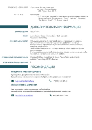 ДОПОЛНИТЕЛЬНАЯ ИНФОРМАЦИЯ
ДАТА РОЖДЕНИЯ 15/01/1994
B
РЕКОМЕНДАЦИИ
КОНСТАНТИН ПАВЛОВИЧ ЮРЧЕНКО
Руководитель Департамента Экономики и Финансов
Высшей школы экономики и менеджмента, Уральский федеральный университет
+7 (343) 350-21-65k.p.yurchenko@urfu.ru
Зам. начальника отдела организации учебной работы
Высшей школы экономики и менеджмента, Уральский федеральный университет
+7 (343) 350-21-65i.s.shorohova@urfu.ru
ИРИНА СЕРГЕЕВНА ШОРОХОВА
ЯЗЫКИ
ЛИЧНОСТНЫЕ КАЧЕСТВА
Английский: Upper-intermediate ( IELTS score 6.0 )
Чешский: Elementary
Обладаю высокой работоспособностью, стрессоустойчивостью,
коммуникативными навыками; умением работать в команде,
быстро нахожу эффективные решения в нестандарной ситуации,
работаю на результат.
Эффективно анализирую, организовываю и представляю числовую
информацию.
Учитываю все аспекты проблемы, включая самые незначительные, чтобы
полностью и качественно выполнить работу.
ПРОДВИНУТЫЙ ПОЛЬЗОВАТЕЛЬ ПК Microsoft Office tools ( Word, Excel, PowerPoint and others),
Adobe Photoshop, STATA, Eviews
ВОДИТЕЛЬСКОЕ УДОСТОВЕРЕНИЕ
03/06/2013 – 03/09/2013 Спасатель, Бостон (Америка)
LionHeart Contracting Inc.
635, Pulascy Blvd, 02019
2011 – 2015 Промоутер
- работа с известными BTL-агенствами на масштабных проектах
Екатеринбурга( “Трудоголики”, “Carlo”, “Advant”, ”Пятница”,
”TanDem”, “Profit”, “VS-Group” и т.д. )
 