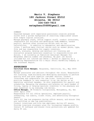 Mario V. Stephens
180 Jackson Street #5212
Atlanta, GA 30312
334-549-7815
mstephens35689@gmail.com
SUMMARY
Seasoned manager with experience passionate creative problem
solver with a proven background of resolving complicated issues
with simple logical solutions.
Manage pharmacy staff, office support staff, conduct interviews,
responsible for building and developing team members, handle
payroll, perform other accounting duties such as tax
calculations. In addition to managerial and administrative
roles, I perform many clerical duties such as answer phone, type,
file and was responsible for supply inventory.
Select, evaluate, develop and maintain all training and
evaluation program materials essential to responsibilities and
duties. I am currently an Executive Assistant Manager for
Walgreens america number one pharmacy. My past job duties
included but not limited was where i served in capacity as a
Marketing Representative for a major retail marketing company in
the Southeast Region.
EXPERIENCE
Certified Store Manager, Walgreens, Snellville, Ga., May 2009-
present
Manage associates and advisors throughout the store. Responsible
for training, team building and developing associates to perform
quality work and give superior customer service. Conduct
interviews and responsible for new hires. Constructive and
positive feedback is very essential in my job duties as an
executive assistant manager. Im also responsible for payroll and
scheduling. Managing the pharmacy and helping out were needed if
filing, typing or helping maintain inventory in the pharmacy are
also essential to my everyday job duties.
Office Manager, DK Products Incorporated, Montgomery, AL, Dec
2006- April 2009
Responsible for all office operations, employee payroll,
scheduling, tax audits, client files, and advertising throughout
season.
Train all new tax preparers during office season, and ensure they
are certified on new tax publications.
Conduct interviews and hire new employees during off season.
Provide long-term strategic plan for increasing company profits.
Install PC software and ensure virus protections are updated for
daily PC use.
 