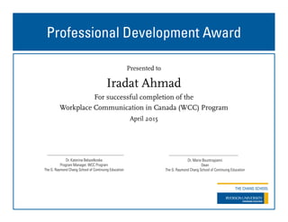 Professional Development Award
Presented to
For successful completion of the
Workplace Communication in Canada (WCC) Program
April 2015
Dr. Marie Bountrogianni
Dean
The G. Raymond Chang School of Continuing Education
Dr. Katerina Belazelkoska
Program Manager, WCC Program
The G. Raymond Chang School of Continuing Education
Iradat Ahmad
 