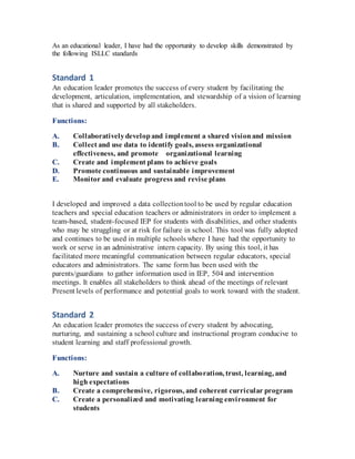 As an educational leader, I have had the opportunity to develop skills demonstrated by
the following ISLLC standards
Standard 1
An education leader promotes the success of every student by facilitating the
development, articulation, implementation, and stewardship of a vision of learning
that is shared and supported by all stakeholders.
Functions:
A. Collaborativelydevelopand implement a shared visionand mission  
B. Collect and use data to identify goals, assess organizational
effectiveness, and promote   organizational learning  
C. Create and implement plans to achieve goals  
D. Promote continuous and sustainable improvement  
E. Monitor and evaluate progress and revise plans  
I developed and improved a data collectiontool to be used by regular education
teachers and special education teachers or administrators in order to implement a
team-based, student-focused IEP for students with disabilities, and other students
who may be struggling or at risk for failure in school. This tool was fully adopted
and continues to be used in multiple schools where I have had the opportunity to
work or serve in an administrative intern capacity. By using this tool, it has
facilitated more meaningful communication between regular educators, special
educators and administrators. The same form has been used with the
parents/guardians to gather information used in IEP, 504 and intervention
meetings. It enables all stakeholders to think ahead of the meetings of relevant
Present levels of performance and potential goals to work toward with the student.
Standard 2
An education leader promotes the success of every student by advocating,
nurturing, and sustaining a school culture and instructional program conducive to
student learning and staff professional growth.
Functions:
A. Nurture and sustain a culture of collaboration, trust, learning, and
high expectations  
B. Create a comprehensive, rigorous, and coherent curricular program  
C. Create a personalized and motivating learning environment for
students  
 