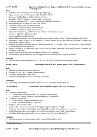 Jan’07 - Oct’08 Spark Consulting & Marine Engineers (Reliance Petroleum Limited), Jamnagar
as QC Engineer
Role:
• Performed Weld Visual Inspection for above ground piping
• Piping material used for Fabrication are CS, NACE, SS, ALLOYS.
• Conducted Tool Box Talk for Welder, Grinder and Fitters
• Assembled PWHT, Preheating , Post heat as per requirement
• Performed Radiography, UT Test as per requirement & welder performance
• Maintained records as per the ISO 9001:2000 System
• Conducted Internal Audit for Subcontractors
• Liaised with Execution people to maintain Quality
• Submitted documents for Hydro Test Clearance
• Organized weekly Meeting for NDT clearance & Repairs % to be maintain zero
• Structured the Welder Qualification Test
• Spearheaded Electrode Management
• Handled all sub-contractors and achieved excellent process performance in Pipe Fabrication and Structural Works
• Underwent a study of the P & ID, Isometrics, General Layout, etc. for the execution purpose & update any
modifications made at the site
• Managed the fabrication of Steel Structure & Piping, Witnessing Fit Up, Weld Visual, Pre & Post Heat, PWHT Activities
as per the specification & standards
• Headed Testing & QC i.e. Witnessing Loop Test Activities like Hydro & Pneumatic Test, NDT & Holiday Testing for the
AG Pipes & Insulations
• Worked on auxiliaries like mounting of valves, fittings and its alignment
• Maintained the IBR (Indian Boiler Regulation) procedures & documentations as per requirement
Highlight:
• Received certification in ASNT Level II in UT, RT, DPT, MPT from NDT Master India Limited, Mumbai
Mar’06 - Sep’06 Parikshak & Nirikshak, NDT Service, Nagpur (MS) as Side In-Charge
Role:
• Handled Clear Real life Easements for Boilers
• Arranged DPT, MPT & UT Test for different location
• Conducted inspection for Pocket drum
• Monitored the testing of manifold assembly & instruments
Highlights:
• Successfully completed the shut down project of NSTPS-Chandrapur, MSEB-Koradi, etc.
Dec’98 - Feb’06 Neco Shubert & Salzer Limited, Nagpur (MS) as QC In-Charge)
Role:
• Conducted inspection for:
o Casting Valves, Stud, Body, Bonnets, etc. as per approved drawing
o SC Valve LPG, Spring, Safety Cap, Spindle and Rubber as per IS 8737
• Generated a test plan for:
o Torch Assembly, Forgings and Exports Items
o Gate & Globe Valve and Swing Check Valve
• Prepared GRIN for cleared items
• Carried out in process inspection for Machining, Casting Valves, Brass & Forged
• Performed Pressure Test of Valves Back Seat, Shell and Low & High Pressure Closure as an option
• Handled Calibration for measuring instrument like Venires Caliper, Snap, Plug & Pressure Gauge
• Invited third party for inspection & received clearance from EIL, Lloyds, SGS and TPL
Highlight:
• Received certificate of Internal Auditor - QMS as per ISO 9001:2000 in 2005.
Previous Experience
Mar’97 – May’98 Kinetic Engineering Limited, Pune (MS) as Engineer - Machine Shop
 