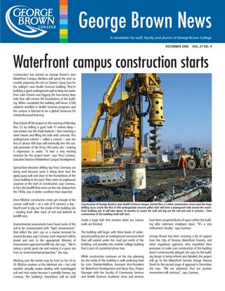 DECEMBER 2009 VOL. 27 NO. 4
A newsletter for staff, faculty and alumni of George Brown College
Construction has started on George Brown’s new
Waterfront Campus. Workers will spend the next six
months preparing the site on Queen’s Quay East for
the college’s new Health Sciences building. They’re
building a giant underground wall to keep out water
from Lake Ontario and digging the four-storey deep
hole that will contain the foundations of the build-
ing. When completed the building will house 3,500
students enrolled in Health Sciences programs and
the campus is forecast to be a global showcase for
interprofessional learning.
They kicked off the project on the morning of Monday
Nov. 23 by drilling a giant hole 15 metres deep –
two-metres into the shale bedrock – then inserting a
steel I-beam and filling the hole with concrete. This
underground column – called a caisson – was the
first of almost 400 that will eventually line the out-
side perimeter of the 50 by 100 metre site – making
it impervious to water. “It was a very exciting
moment for the project team’ says Terry Comeau,
Executive Director ofWaterfront Campus Development.
Special low-vibration drilling rigs from Germany are
being used because work is being done near the
aging quay wall and close to the foundations of the
Corus building to the west.There were no unpleasant
surprises at the start of construction, says Comeau.
In fact, the landfill that exists on the site, dating from
the 1950s, was in better condition than expected.
Once EllisDon construction crews get enough of the
caisson wall built – at a rate of 8 caissons a day -
they’ll start to dig out the inside of the building site
– sending truck after truck of soil and bedrock to
landfill sites.
Environmental assessments have found some of the
soil to be contaminated with “light containments”
that reflect the site’s use as a marine terminal for
several decades,says Comeau.Each shipment will be
tested and sent to the appropriate Ministry of
Environment-approved landfill site, she says. “We’re
taking a pretty good site and making it a great site
from an environmental perspective,” she says.
Working over the winter may be hard on the 20 to
30 EllisDon workers at the lakefront site – but cold
weather actually makes dealing with waterlogged
soil and rock easier because it partially freezes, say
Comeau. The building’s foundation will be built
Construction of George Brown’s new Health Sciences campus started Nov. 23 when construction crews used this huge
drilling rig to create the first of 400 underground concrete pillars that will form a waterproof wall around the water-
front building site. It will take about six months to create the wall and dig out the soil and rock it contains – then
construction of the building itself will start.
Waterfront campus construction starts
inside a huge hole that remains when our caisson
walls are finished.
The building will begin with three levels of under-
ground parking and an underground concourse level
that will extend under the road just north of the
building, and possibly into another college building
that is part of a potential phase two.
While construction continues on the site, planning
for the inside of the building is well underway lead
by Lorie Shekter-Wolfson, Assistant Vice-President
for Waterfront Development and Nerys Rau, Project
Manager with the Faculty of Community Services
and Health Sciences. Academic areas and services
have been assigned blocks of space within the build-
ing after extensive employee input. “It’s a very
enthusiastic faculty,” says Comeau.
George Brown has been receiving a lot of support
from the City of Toronto, Waterfront Toronto, and
other regulatory agencies, who expedited their
processes to make sure construction of the building
wasn’t unnecessarily delayed, she says.As the build-
ing design is being refined and detailed, the project
will go to the Waterfront Toronto Design Review
Panel for the second stage of approval in December,
she says. “We are optimistic that our positive
momentum will continue”, says Comeau.
 