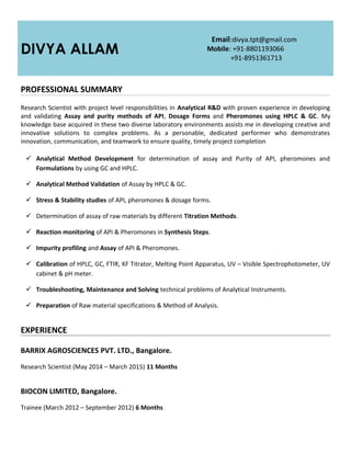 DIVYA ALLAM
Email:divya.tpt@gmail.com
Mobile: +91-8801193066
+91-8951361713
PROFESSIONAL SUMMARY
Research Scientist with project level responsibilities in Analytical R&D with proven experience in developing
and validating Assay and purity methods of API, Dosage Forms and Pheromones using HPLC & GC. My
knowledge base acquired in these two diverse laboratory environments assists me in developing creative and
innovative solutions to complex problems. As a personable, dedicated performer who demonstrates
innovation, communication, and teamwork to ensure quality, timely project completion
 Analytical Method Development for determination of assay and Purity of API, pheromones and
Formulations by using GC and HPLC.
 Analytical Method Validation of Assay by HPLC & GC.
 Stress & Stability studies of API, pheromones & dosage forms.
 Determination of assay of raw materials by different Titration Methods.
 Reaction monitoring of API & Pheromones in Synthesis Steps.
 Impurity profiling and Assay of API & Pheromones.
 Calibration of HPLC, GC, FTIR, KF Titrator, Melting Point Apparatus, UV – Visible Spectrophotometer, UV
cabinet & pH meter.
 Troubleshooting, Maintenance and Solving technical problems of Analytical Instruments.
 Preparation of Raw material specifications & Method of Analysis.
EXPERIENCE
BARRIX AGROSCIENCES PVT. LTD., Bangalore.
Research Scientist (May 2014 – March 2015) 11 Months
BIOCON LIMITED, Bangalore.
Trainee (March 2012 – September 2012) 6 Months
 
