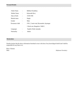 Personal Details:
Father Name : Babban Choudhary.
Mother Name : Kalawathi Devi.
Date of birth : 19/09/1990
Marital status : Single.
Gender : Male.
Permanent Addr : #30/1, 2 main road, Byrasandra, Jayanagar
1 block east, Bangalore- 560011
Languages : English, Hindi, kannada.
Nationality : Indian
Declaration:
I hereby declare that the above information furnished is true to the best of my knowledge & belief and I shall be
responsible for any flaws in it.
Place: Chennai
Date: (Rajkumar Chowdary)
 