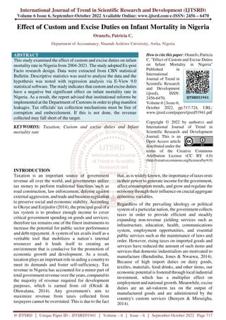 International Journal of Trend in Scientific Research and Development (IJTSRD)
Volume 6 Issue 6, September-October 2022 Available Online: www.ijtsrd.com e-ISSN: 2456 – 6470
@ IJTSRD | Unique Paper ID – IJTSRD51941 | Volume – 6 | Issue – 6 | September-October 2022 Page 717
Effect of Custom and Excise Duties on Infant Mortality in Nigeria
Oranefo, Patricia C.
Department of Accountancy, Nnamdi Azikiwe University, Awka, Nigeria
ABSTRACT
This study examined the effect of custom and excise duties on infant
mortality rate in Nigeria from 2004-2021. The study adopted Ex-post
Facto research design. Data were extracted from CBN statistical
Bulletin. Descriptive statistics was used to analyze the data and the
hypothesis was tested with regression analysis via E-View 9.0
statistical software. The study indicates that custom and excise duties
have a negative but significant effect on infant mortality rate in
Nigeria. As a result, the report advised that institutional reforms be
implemented at the Department of Customs in order to plug manifest
leakages. Tax officials' tax collection mechanisms must be free of
corruption and embezzlement. If this is not done, the revenue
collected may fall short of the target.
KEYWORDS: Taxation, Custom and excise duties and Infant
mortality rate
How to cite this paper: Oranefo, Patricia
C. "Effect of Custom and Excise Duties
on Infant Mortality in Nigeria"
Published in
International
Journal of Trend in
Scientific Research
and Development
(ijtsrd), ISSN:
2456-6470,
Volume-6 | Issue-6,
October 2022, pp.717-724, URL:
www.ijtsrd.com/papers/ijtsrd51941.pdf
Copyright © 2022 by author(s) and
International Journal of Trend in
Scientific Research and Development
Journal. This is an
Open Access article
distributed under the
terms of the Creative Commons
Attribution License (CC BY 4.0)
(http://creativecommons.org/licenses/by/4.0)
INTRODUCTION
Taxation is an important source of government
revenue all over the world, and governments utilize
tax money to perform traditional functions such as
road construction, law enforcement, defense against
external aggression, and trade and business regulation
to preserve social and economic stability. According
to Okoye and Ezejiofor (2014), the principal goal of a
tax system is to produce enough income to cover
critical government spending on goods and services;
therefore tax remains one of the finest instruments to
increase the potential for public sector performance
and debt repayment. A system of tax avails itself as a
veritable tool that mobilizes a nation’s internal
resources and it lends itself to creating an
environment that is conducive for the promotion of
economic growth and development. As a result,
taxation plays an important role in aiding a country to
meet its demands and foster self-sufficiency. Tax
revenue in Nigeria has accounted for a minor part of
total government revenue over the years, compared to
the majority of revenue required for development
purposes, which is earned from oil (Oloidi &
Oluwalana, 2014). Any government's aim to
maximize revenue from taxes collected from
taxpayers cannot be overstated. This is due to the fact
that, as is widely known, the importance of taxes rests
in their power to generate income for the government,
affect consumption trends, and grow and regulate the
economy through their influence on crucial aggregate
economic variables.
Regardless of the prevailing ideology or political
system of a particular nation, the government collects
taxes in order to provide efficient and steadily
expanding non-revenue yielding services such as
infrastructure, education, health, communications
system, employment opportunities, and essential
public services such as the maintenance of laws and
order. However, rising taxes on imported goods and
services have reduced the amount of such items and
services that domestic industrialists are motivated to
manufacture (Ihendinihu, Jones & Nwaiwu, 2014).
Because of high import duties on dairy goods,
textiles, materials, food drinks, and other items, our
economic potential is fostered through local industrial
investment, which has a multiplier effect on
employment and national growth. Meanwhile, excise
duties are an ad-valorem tax on the output of
manufactured goods and are administered by the
country's custom services (Ihenyen & Mieseigha,
2014).
IJTSRD51941
 
