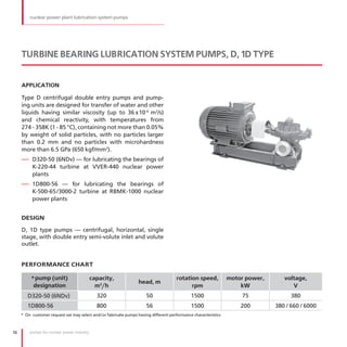 nuclear power plant lubrication system pumps




     TURBINE BEARING LUBRICATION SYSTEM PUMPS, D, 1D TYPE


     APPLICATION

     Type D centrifugal double entry pumps and pump-
     ing units are designed for transfer of water and other
     liquids having similar viscosity (up to 36 x10 -6 m2/s)
     and chemical reactivity, with temperatures from
     274 - 358К (1 - 85 °С), containing not more than 0 .05%
     by weight of solid particles, with no particles larger
     than 0 .2 mm and no particles with microhardness
     more than 6 .5 GPa (650 kgf/mm2) .
     — D320-50 (6NDv) — for lubricating the bearings of
          К-220-44 turbine at VVER-440 nuclear power
          plants
     — 1D800-56 — for lubricating the bearings of
          К-500-65 /3000-2 turbine at RBMK-1000 nuclear
          power plants


     DESIGN

     D, 1D type pumps — centrifugal, horizontal, single
     stage, with double entry semi-volute inlet and volute
     outlet .


     PERFORMANCE CHART

          * pump (unit)                     capacity,                                rotation speed,           motor power,      voltage,
                                                                 head, m
           designation                        m3/h                                         rpm                     kW               V
        D320-50 (6NDv)                        320                    50                     1500                   75               380
        1D800-56                              800                    56                     1500                   200        380 / 660 / 6000
     * On customer request we may select and/or fabricate pumps having different performance characteristics



16       pumps for nuclear power industry
 